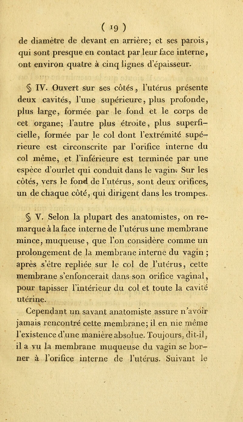 de diamètre de devant en arrière; et ses parois, qui sont presque en contact par leur face interne, ont environ quatre à cinq lignes d'épaisseur. § IV. Ouvert sur ses côtés, l'utérus présente deux cavités, l'une supérieure, plus profonde, plus large, formée par le fond et le corps de cet organe; l'autre plus étroite, plus superfi- cielle, formée par le col dont l'extrémité supé- rieure est circonscrite par l'orifice interne du col même, et l'inférieure est terminée par une espèce d'ourlet qui conduit dans le vagin. Sur les côtés, vers le fond de l'utérus, sont deux orifices, un de chaque côté, qui dirigent dans les trompes. § V. Selon la plupart des anatomistes, on re- marque à la face interne de l'utérus une membrane mince, muqueuse, que l'on considère comme un prolongement de la membrane interne du vagin ; après s'être repliée sur le col de l'utérus, cette membrane s'enfoncerait dans son orifice vaginal, pour tapisser l'intérieur du col et toute la cavité utérine. Cependant un savant anatomiste assure n'avoir jamais rencontré cette membrane; il en nie même l'existence d'une manière absolue. Toujours, dit-il. il a vu la membrane muqueuse du vagin se bor- ner à l'orifice interne de l'utérus. Suivant le