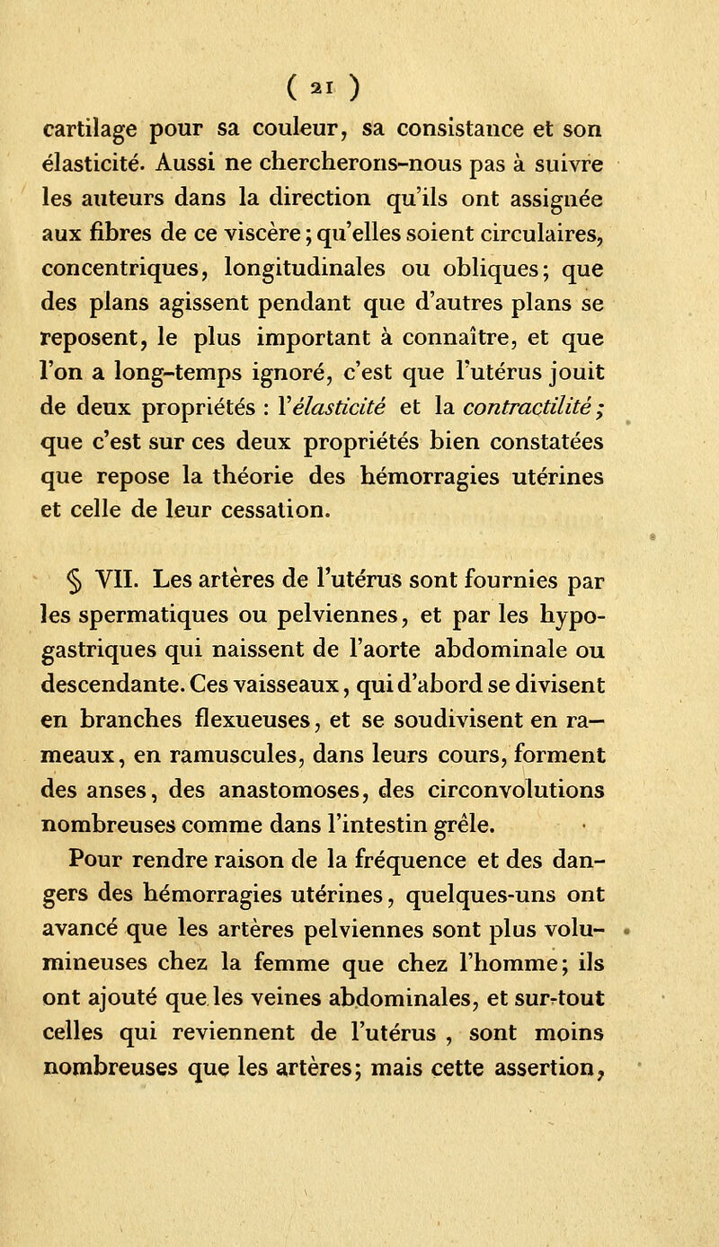 Cm ) cartilage pour sa couleur, sa consistauce et son élasticité. Aussi ne chercherons-nous pas à suivre les auteurs dans la direction qu'ils ont assignée aux fibres de ce viscère ; qu'elles soient circulaires, concentriques, longitudinales ou obliques; que des plans agissent pendant que d'autres plans se reposent, le plus important à connaître, et que l'on a long-temps ignoré, c'est que l'utérus jouit de deux propriétés : Y élasticité et la contractilité ; que c'est sur ces deux propriétés bien constatées que repose la théorie des hémorragies utérines et celle de leur cessation. § VIL Les artères de l'utérus sont fournies par les spermatiques ou pelviennes, et par les hypo- gastriques qui naissent de l'aorte abdominale ou descendante. Ces vaisseaux, qui d'abord se divisent en branches flexueuses, et se soudivisent en ra- meaux, en ramuscules, dans leurs cours, forment des anses, des anastomoses, des circonvolutions nombreuses comme dans l'intestin grêle. Pour rendre raison de la fréquence et des dan- gers des hémorragies utérines, quelques-uns ont avancé que les artères pelviennes sont plus volu- mineuses chez la femme que chez l'homme; ils ont ajouté que les veines abdominales, et surtout celles qui reviennent de l'utérus , sont moins nombreuses que les artères; mais cette assertion,