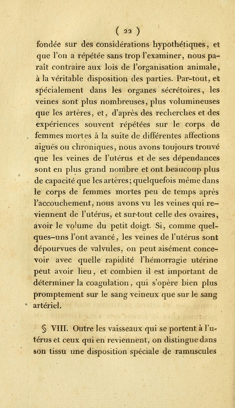 ( *o fondée sur des considérations hypothétiques, et que l'on a répétée sans trop l'examiner, nous pa- raît contraire aux lois de l'organisation animale, à la véritable disposition des parties. Par-tout, et spécialement dans les organes sécrétoires, les veines sont plus nombreuses, plus volumineuses que les artères, et, d'après des recherches et des expériences souvent répétées sur le corps de femmes mortes à la suite de différentes affections aiguës ou chroniques, nous avons toujours trouvé que les veines de l'utérus et de ses dépendances sont en plus grand nombre et ont beaucoup plus de capacité que les artères; quelquefois même dans le corps de femmes mortes peu de temps après l'accouchement, nous avons vu les veines qui re- viennent de l'utérus, et sur-tout celle des ovaires, avoir le volume du petit doigt. Si, comme quel- ques-uns l'ont avancé, les veines de l'utérus sont dépourvues de valvules, on peut aisément conce- voir avec quelle rapidité l'hémorragie utérine peut avoir lieu, et combien il est important de déterminer la coagulation, qui s'opère bien plus promptement sur le sang veineux que sur le sang artériel. § VIII. Outre les vaisseaux qui se portent à l'u- térus et ceux qui en reviennent, on distingue dans son tissu une disposition spéciale de ramuscules