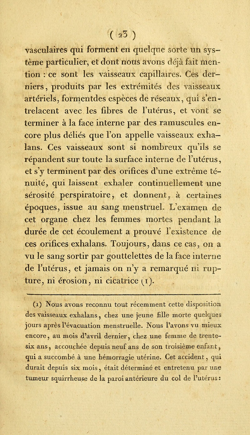 (a3) vasculaires qui forment en quelque sorte un sys- tème particulier, et dont nous avons déjà fait men- tion : ce sont les vaisseaux capillaires. Ces der- niers, produits par les extrémités des vaisseaux artériels, formentdes espèces de réseaux, qui s'en- trelacent avec les fibres de l'utérus, et vont se terminer à la face interne par des ramuscules en- core plus déliés que l'on appelle vaisseaux exha- lans. Ces vaisseaux sont si nombreux qu'ils se répandent sur toute la surface interne de l'utérus, et s'y terminent par des orifices d'une extrême té- nuité, qui laissent exhaler continuellement une sérosité perspiratoire, et donnent, à certaines époques, issue au sang menstruel. L'examen de cet organe chez les femmes mortes pendant la durée de cet écoulement a prouvé l'existence de ces orifices exhalans. Toujours, dans ce cas, on a vu le sang sortir par gouttelettes de la face interne de l'utérus, et jamais on n'y a remarqué ni rup- ture, ni érosion, ni cicatrice [i). (1) Nous avons reconnu tout récemment cette disposition des vaisseaux exhalans, chez une jeune fille morte quelques jours après l'évacuation menstruelle. Nous l'avons vu mieux encore, au mois d'avril dernier, chez une femme de trente- six ans, accouchée depuis neuf ans de son troisième enfant, qui a succombé à une hémorragie utérine. Cet accident, qui durait depuis six mois, était déterminé et entretenu par une tumeur squirrheuse de la paroi antérieure du col de l'utérus: