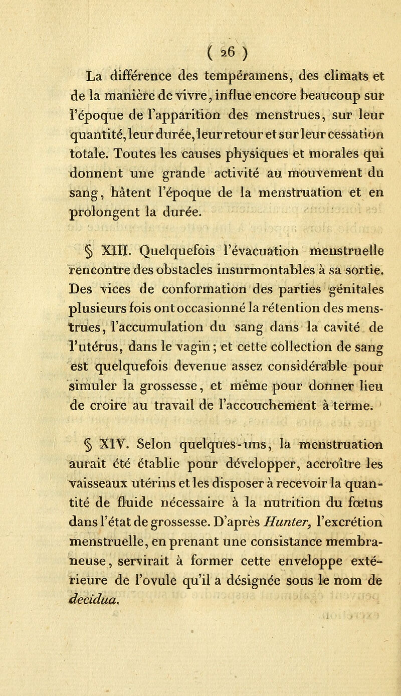 La différence des tempéramens, des climats et de la manière de vivre, influe encore beaucoup sur l'époque de l'apparition des menstrues, sur leur quantité, leur durée, leur retour et sur leur cessation totale. Toutes les causes physiques et morales qui donnent une grande activité au mouvement du sang, hâtent l'époque de la menstruation et en prolongent la durée. § XIII. Quelquefois l'évacuation menstruelle rencontre des obstacles insurmontables à sa sortie. Des vices de conformation des parties génitales plusieurs fois ont occasionné la rétention des mens- trues, l'accumulation du sang dans la cavité de l'utérus, dans le vagin; et cette collection de sang est quelquefois devenue assez considérable pour simuler la grossesse, et même pour donner lieu de croire au travail de l'accouchement à terme. § XIV. Selon quelques-uns, la menstruation aurait été établie pour développer, accroître les vaisseaux utérins et les disposer à recevoir la quan- tité de fluide nécessaire à la nutrition du fœtus dans l'état de grossesse. D'après Hunter, l'excrétion menstruelle, en prenant une consistance membra- neuse, servirait à former cette enveloppe exté- rieure de l'ovule qu'il a désignée sous le nom de decidua.