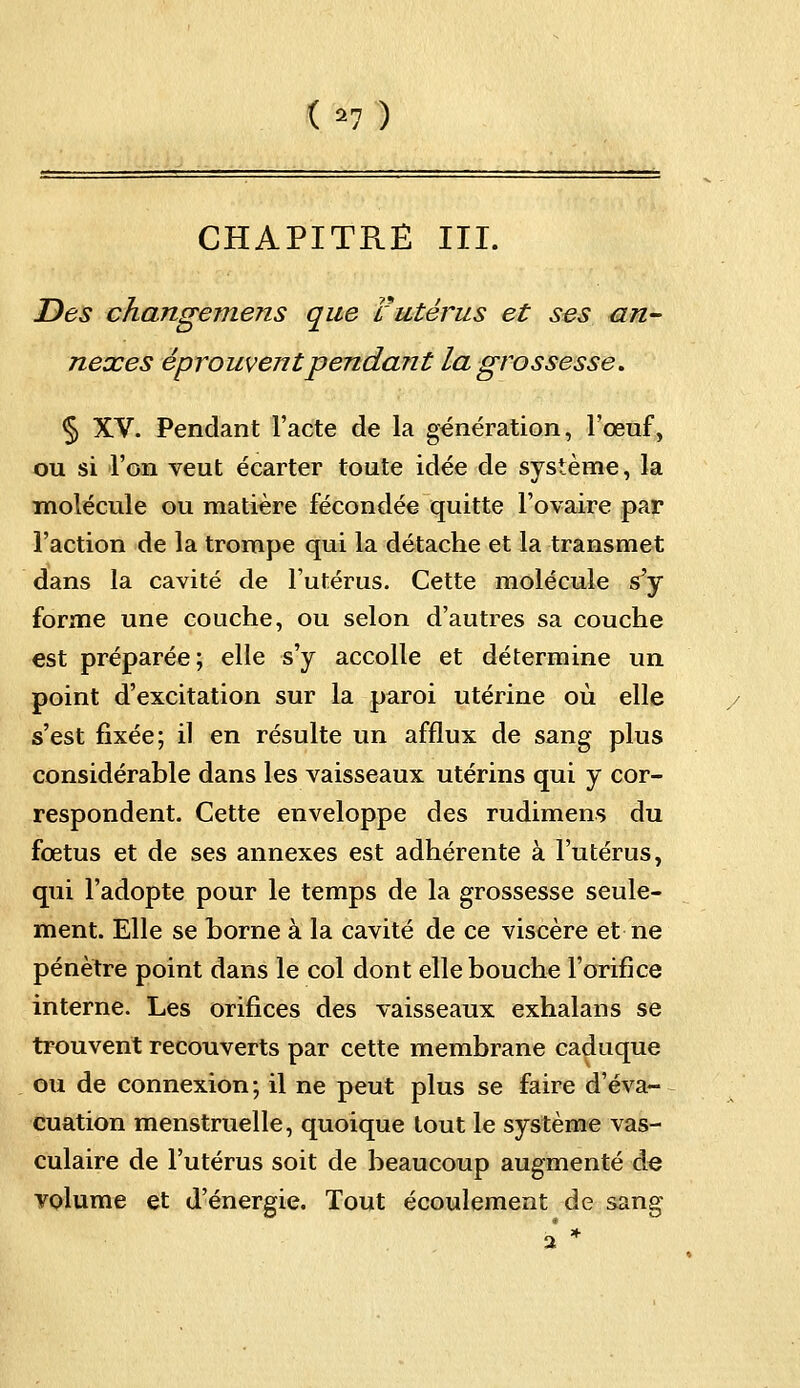 (*7) CHAPITRE III. Des changemens que l'utérus et ses an- nexes éprouvent pendant la grossesse. § XV. Pendant l'acte de la génération, l'œuf, ou si l'on veut écarter toute idée de système, la molécule ou matière fécondée quitte l'ovaire par l'action de la trompe qui la détache et la transmet dans la cavité de l'utérus. Cette molécule s'y forme une couche, ou selon d'autres sa couche est préparée; elle s'y accolle et détermine un point d'excitation sur la paroi utérine où elle s'est fixée; il en résulte un afflux de sang plus considérable dans les vaisseaux utérins qui y cor- respondent. Cette enveloppe des rudimens du fœtus et de ses annexes est adhérente à l'utérus, qui l'adopte pour le temps de la grossesse seule- ment. Elle se borne à la cavité de ce viscère et ne pénètre point dans le col dont elle bouche l'orifice interne. Les orifices des vaisseaux exhalans se trouvent recouverts par cette membrane caduque ou de connexion; il ne peut plus se faire d'éva- cuation menstruelle, quoique tout le système vas- culaire de l'utérus soit de beaucoup augmenté de volume et d'énergie. Tout écoulement de sang