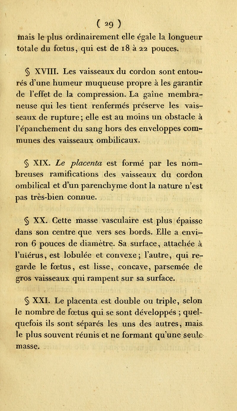 mais le plus ordinairement elle égale la longueur totale du fœtus, qui est de 18 à 22 pouces. § XVIII. Les vaisseaux du cordon sont entou~ rés d'une humeur muqueuse propre à les garantir de l'effet de la compression. La gaine membra- neuse qui les tient renfermés préserve les vais- seaux de rupture ; elle est au moins un obstacle à l'épanchement du sang hors des enveloppes com- munes des vaisseaux ombilicaux. § XIX. Le placenta est formé par les nom- breuses ramifications des vaisseaux du cordon ombilical et d'un parenchyme dont la nature n'est pas très-bien connue. § XX. Cette masse vasculaire est plus épaisse dans son centre que vers ses bords. Elle a envi- ron 6 pouces de diamètre. Sa surface, attachée à l'utérus, est lobulée et convexe; l'autre, qui re- garde le foetus, est lisse, concave, parsemée de gros vaisseaux qui rampent sur sa surface. § XXI. Le placenta est double ou triple, selon le nombre de fœtus qui se sont développés ; quel- quefois ils sont séparés les uns des autres, mai& le plus souvent réunis et ne formant qu'une seule masse.