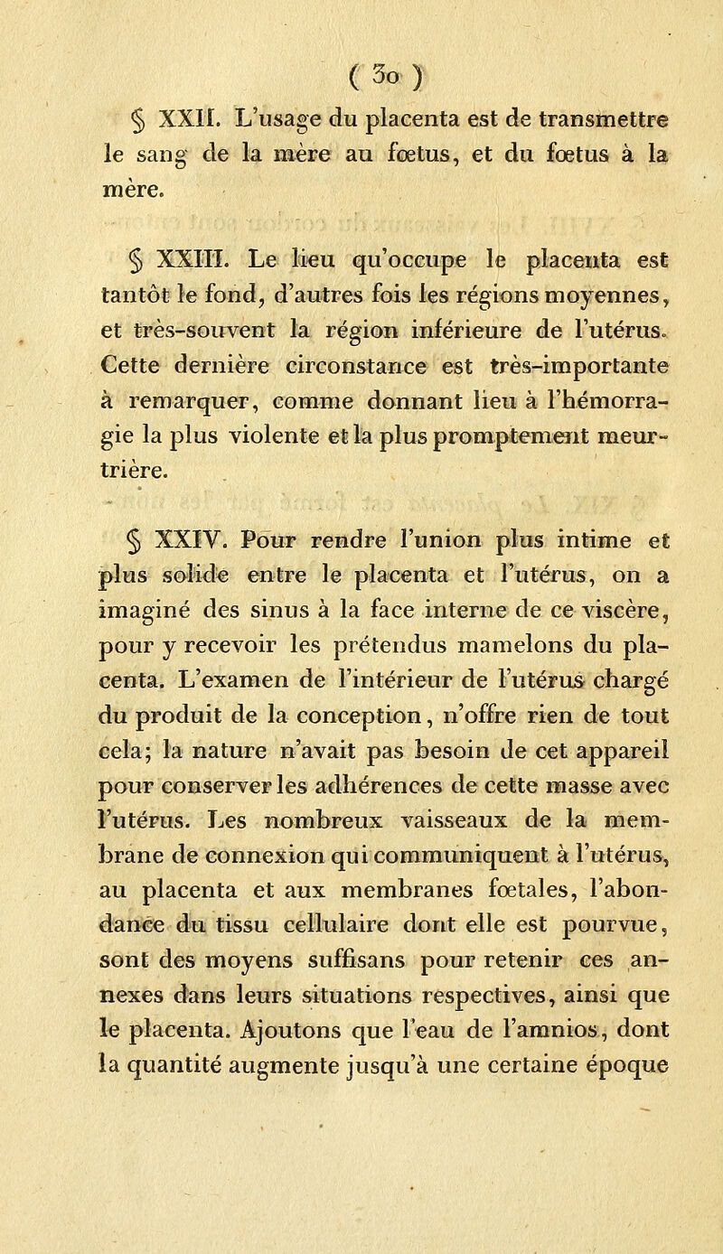 § XXII. L'usage du placenta est de transmettre le sang de la mère au fœtus, et du fœtus à la mère» § XXIII. Le lieu qu'occupe le placenta est tantôt le fond, d'autres fois les régions moyennes, et très-souvent la région inférieure de l'utérus. Cette dernière circonstance est très-importante à remarquer, comme donnant lieu à l'hémorra- gie la plus violente et la plus promptement meur- trière. § XXIV. Pour rendre l'union plus intime et plus solide entre le placenta et l'utérus, on a imaginé des sinus à la face interne de ce viscère, pour y recevoir les prétendus mamelons du pla- centa. L'examen de l'intérieur de l'utérus chargé du produit de la conception, n'offre rien de tout cela; la nature n'avait pas besoin de cet appareil pour conserver les adhérences de cette masse avec l'utérus. Les nombreux vaisseaux de la mem- brane de connexion qui communiquent à l'utérus, au placenta et aux membranes fœtales, l'abon- dance du tissu cellulaire dont elle est pourvue, sont des moyens suffisans pour retenir ces an- nexes dans leurs situations respectives, ainsi que le placenta. Ajoutons que l'eau de l'amnios, dont la quantité augmente jusqu'à une certaine époque