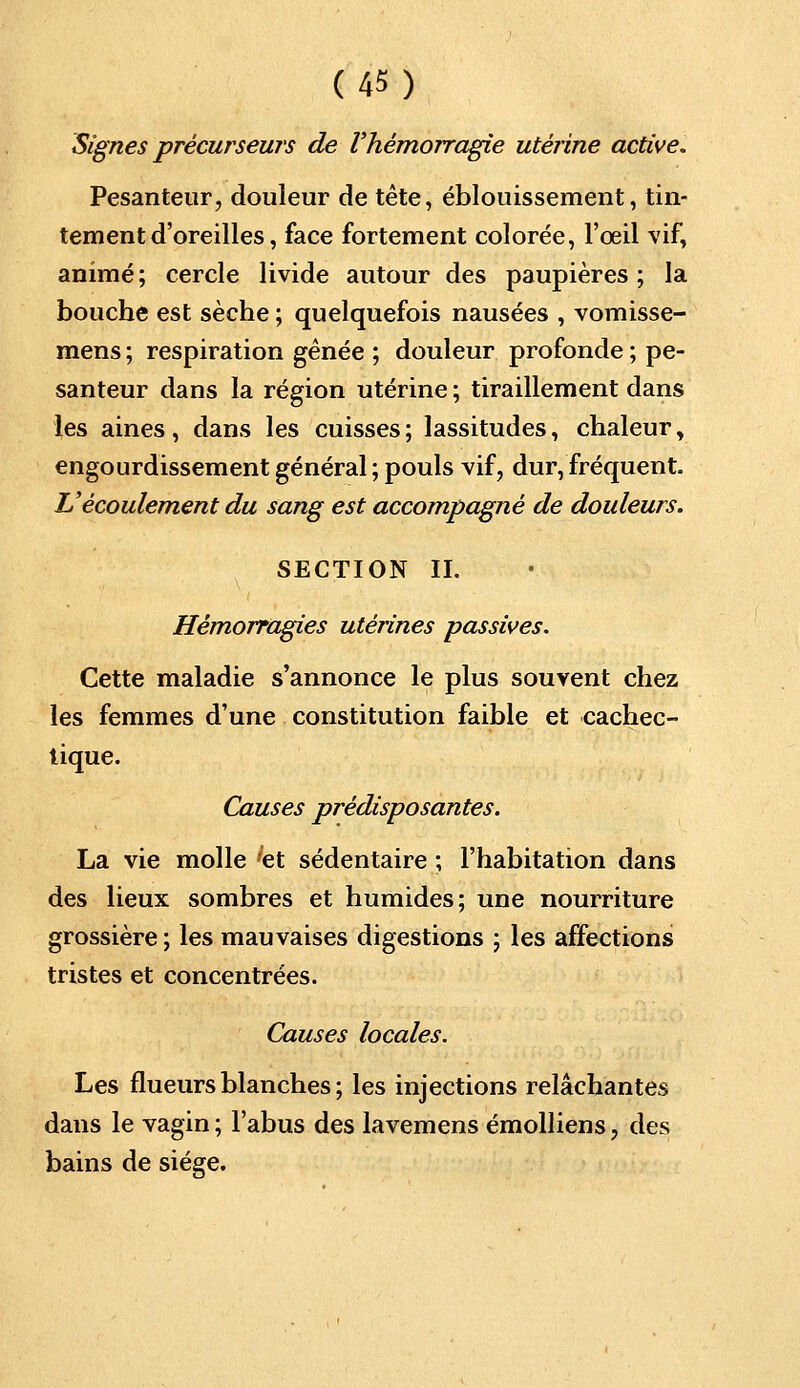 Signes précurseurs de l'hémorragie utérine active. Pesanteur, douleur de tête, éblouissement, tin- tement d'oreilles, face fortement colorée, l'œil vif, animé ; cercle livide autour des paupières ; la bouche est sèche ; quelquefois nausées , vomisse- mens ; respiration gênée ; douleur profonde ; pe- santeur dans la région utérine ; tiraillement dans les aines, dans les cuisses ; lassitudes, chaleur, engourdissement général ; pouls vif, dur, fréquent. L'écoulement du sang est accompagné de douleurs. SECTION IL Hémorragies utérines passives. Cette maladie s'annonce le plus souvent chez les femmes d'une constitution faible et cachec- tique. Causes prédisposantes. La vie molle 'et sédentaire ; l'habitation dans des lieux sombres et humides; une nourriture grossière ; les mauvaises digestions ; les affections tristes et concentrées. Causes locales. Les flueurs blanches ; les injections relâchantes dans le vagin ; l'abus des lavemens émolliens, des bains de siège.