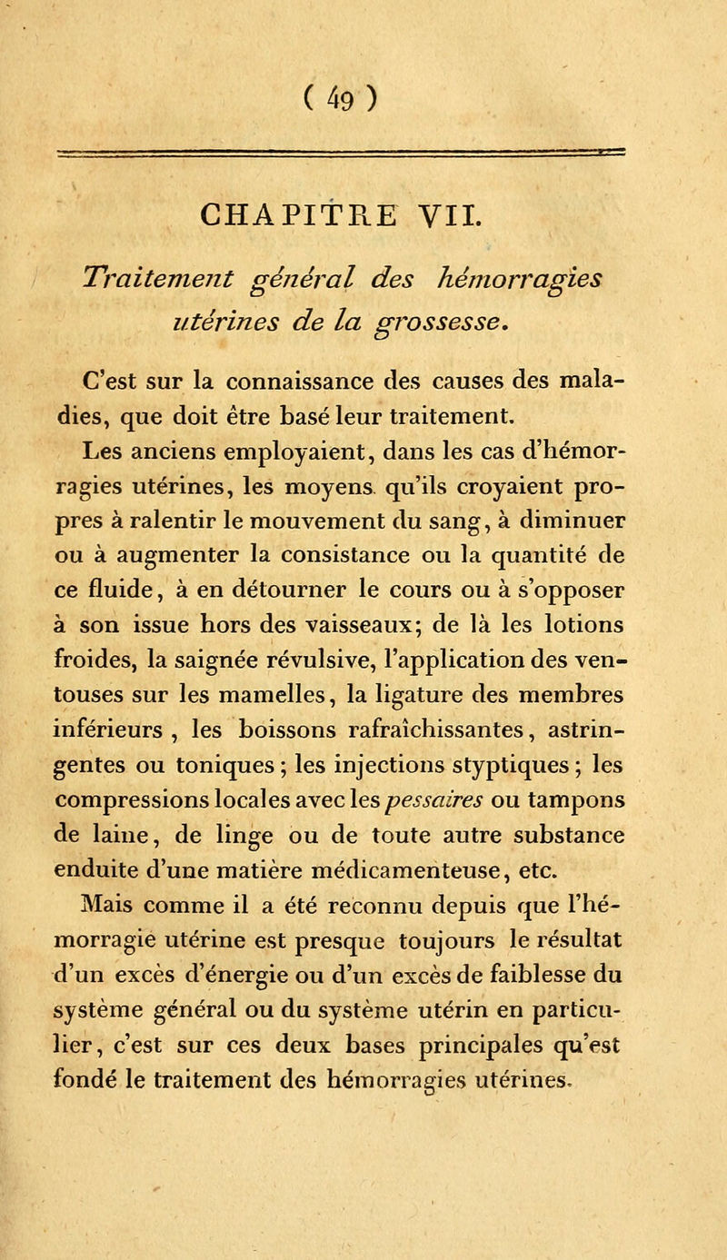 CHAPITE.E VII. Traitement général des hémorragies utérines de la grossesse. C'est sur la connaissance des causes des mala- dies, que doit être basé leur traitement. Les anciens employaient, dans les cas d'hémor- ragies utérines, les moyens qu'ils croyaient pro- pres à ralentir le mouvement du sang, à diminuer ou à augmenter la consistance ou la quantité de ce fluide, à en détourner le cours ou à s'opposer à son issue hors des vaisseaux; de là les lotions froides, la saignée révulsive, l'application des ven- touses sur les mamelles, la ligature des membres inférieurs , les boissons rafraîchissantes, astrin- gentes ou toniques ; les injections styptiques ; les compressions local es avec les pessaires ou tampons de laine, de linge ou de toute autre substance enduite d'une matière médicamenteuse, etc. Mais comme il a été reconnu depuis que l'hé- morragie utérine est presque toujours le résultat d'un excès d'énergie ou d'un excès de faiblesse du système général ou du système utérin en particu- lier, c'est sur ces deux bases principales qu'est fondé le traitement des hémorragies utérines.