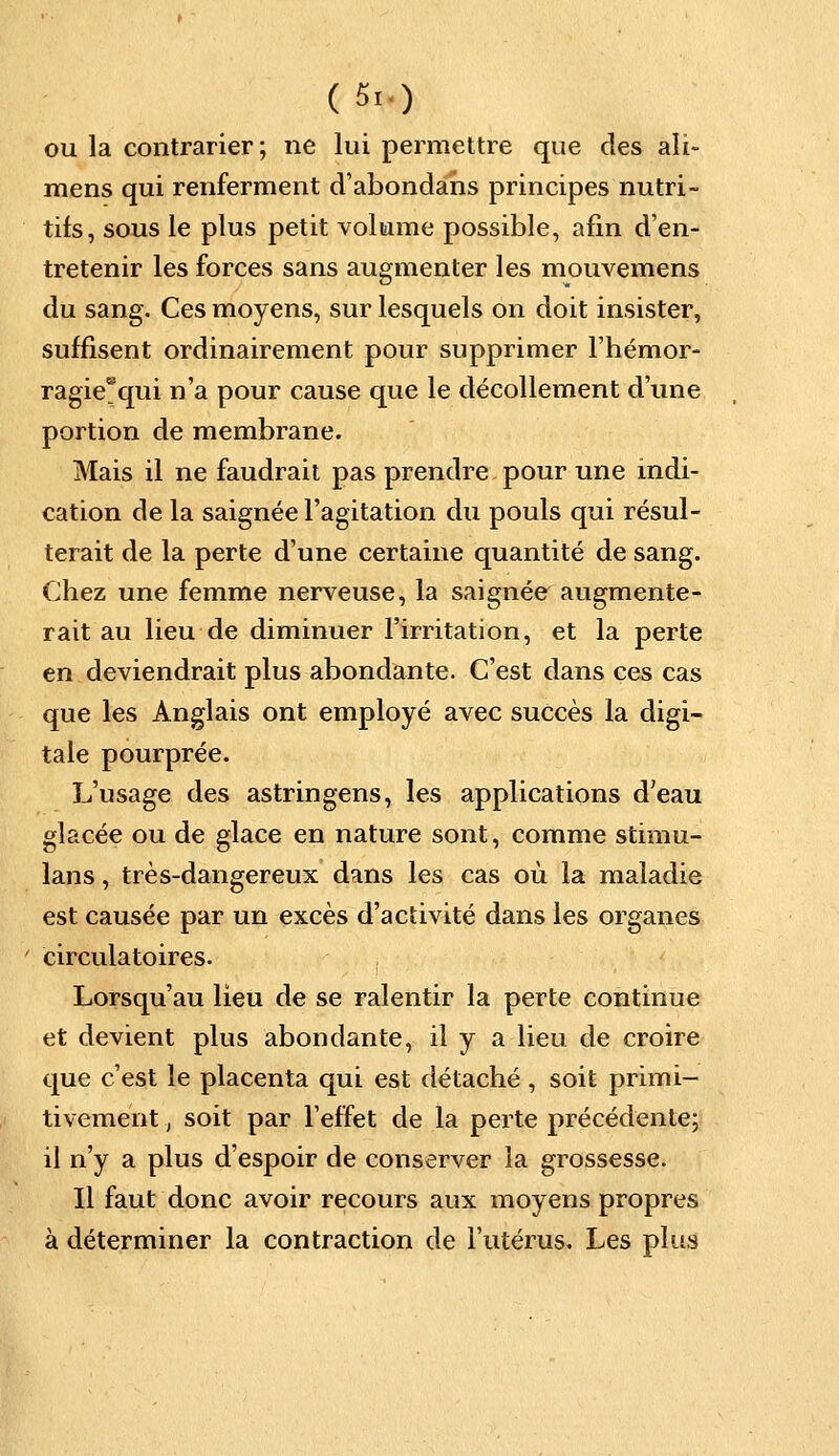 (5. ) ou la contrarier; ne lui permettre que des ali- raens qui renferment d'abondahs principes nutri- tifs, sous le plus petit volume possible, afin d'en- tretenir les forces sans augmenter les mouvemens du sang. Ces moyens, sur lesquels on doit insister, suffisent ordinairement pour supprimer l'hémor- ragie* qui n'a pour cause que le décollement d'une portion de membrane. Mais il ne faudrait pas prendre pour une indi- cation de la saignée l'agitation du pouls qui résul- terait de la perte d'une certaine quantité de sang. Chez une femme nerveuse, la saignée augmente- rait au lieu de diminuer l'irritation, et la perte en deviendrait plus abondante. C'est dans ces cas que les Anglais ont employé avec succès la digi- tale pourprée. L'usage des astringens, les applications d'eau glacée ou de glace en nature sont, comme stimu- lans, très-dangereux dans les cas où la maladie est causée par un excès d'activité dans les organes circulatoires. Lorsqu'au lieu de se ralentir la perte continue et devient plus abondante, il y a lieu de croire que c'est le placenta qui est détaché , soit primi- tivement , soit par l'effet de la perte précédente; il n'y a plus d'espoir de conserver la grossesse. Il faut donc avoir recours aux moyens propres à déterminer la contraction de l'utérus. Les plus