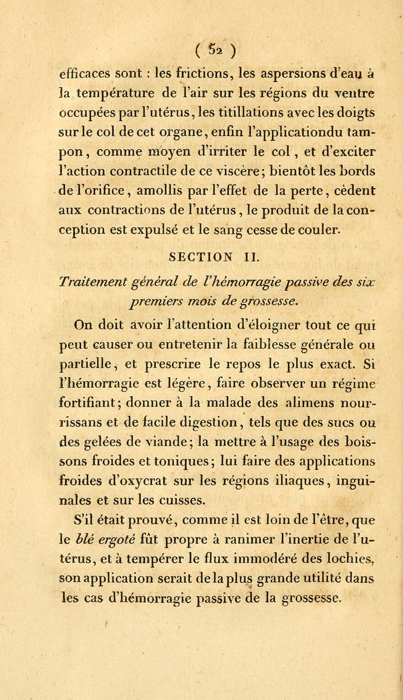 (5») efficaces sont : les frictions, les aspersions d'eau à îa température de l'air sur les régions du ventre occupées par l'utérus, les titillations avec les doigts sur le col de cet organe, enfin l'applicationdu tam- pon , comme moyen d'irriter le col, et d'exciter l'action contractile de ce viscère ; bientôt les bords de l'orifice, amollis par l'effet de la perte, cèdent aux contractions de l'utérus, le produit de la con- ception est expulsé et le sang cesse de couler. SECTION II. Traitement général de l'hémorragie passive des six premiers mois de grossesse. On doit avoir l'attention d'éloigner tout ce qui peut causer ou entretenir la faiblesse générale ou partielle, et prescrire le repos le plus exact. Si l'hémorragie est légère, faire observer un régime fortifiant; donner à la malade des alimens nour- rissans et de facile digestion, tels que des sucs ou des gelées de viande ; la mettre à l'usage des bois- sons froides et toniques ; lui faire des applications froides d'oxycrat sur les régions iliaques, ingui- nales et sur les cuisses. S'il était prouvé, comme il est loin de l'être, que le blé ergoté fût propre à ranimer l'inertie de l'u- térus, et à tempérer le flux immodéré des lochies, son application serait de la plus grande utilité dans les cas d'hémorragie passive de la grossesse.