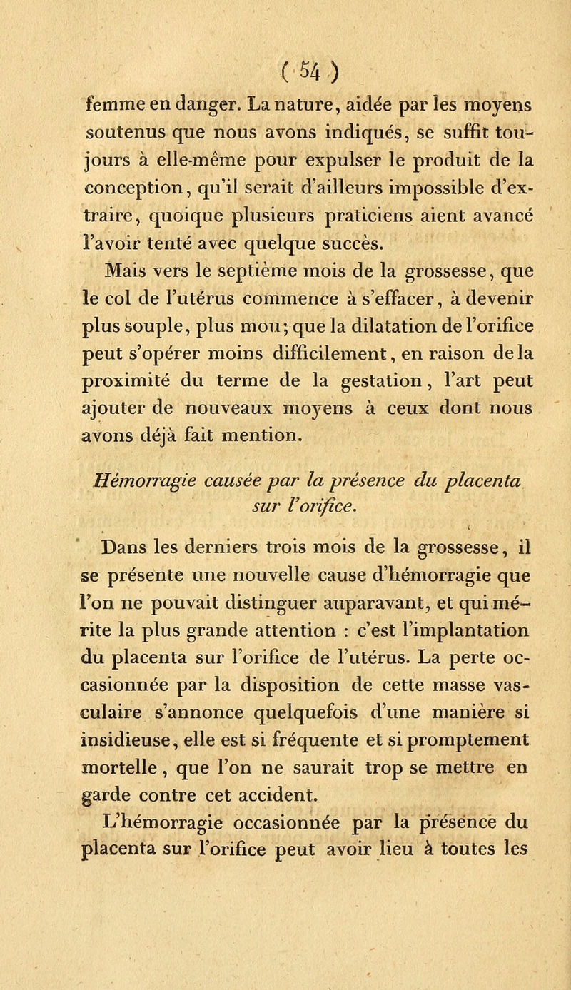 femme en danger. La nature, aidée par les moyens soutenus que nous avons indiqués, se suffit tou- jours à elle-même pour expulser le produit de la conception, qu'il serait d'ailleurs impossible d'ex- traire, quoique plusieurs praticiens aient avancé l'avoir tenté avec quelque succès. Mais vers le septième mois de la grossesse, que le col de l'utérus commence à s'effacer, à devenir plus souple, plus mou ; que la dilatation de l'orifice peut s'opérer moins difficilement, en raison de la proximité du terme de la gestation, l'art peut ajouter de nouveaux moyens à ceux dont nous avons déjà fait mention. Hémorragie causée par la présence du placenta sur Vorifice. Dans les derniers trois mois de la grossesse, il se présente une nouvelle cause d'hémorragie que l'on ne pouvait distinguer auparavant, et qui mé- rite la plus grande attention : c'est l'implantation du placenta sur l'orifice de l'utérus. La perte oc- casionnée par la disposition de cette masse vas- culaire s'annonce quelquefois d'une manière si insidieuse, elle est si fréquente et si promptement mortelle, que l'on ne saurait trop se mettre en garde contre cet accident. L'hémorragie occasionnée par la présence du placenta sur l'orifice peut avoir lieu à toutes les