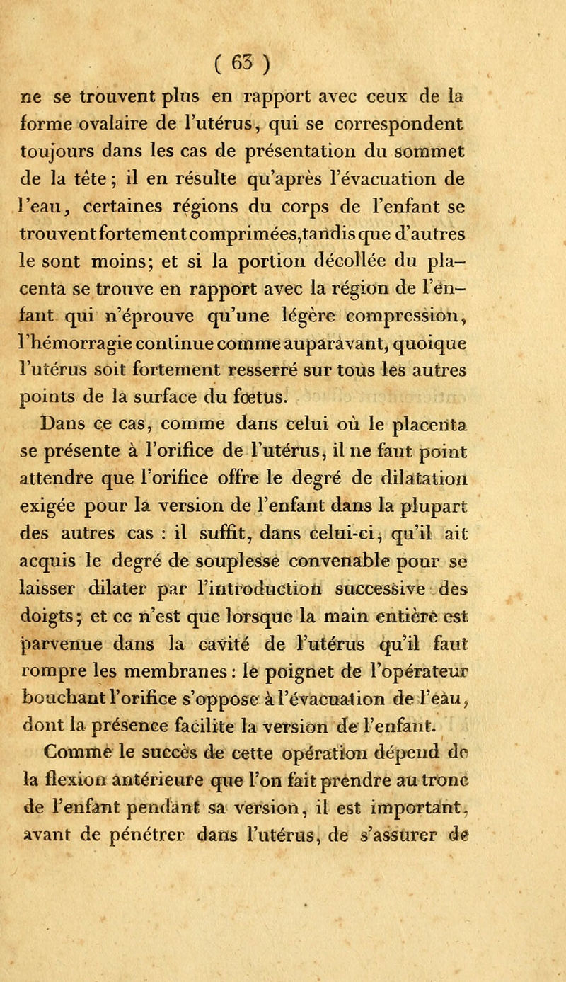 ne se trouvent plus en rapport avec ceux de la forme ovalaire de l'utérus, qui se correspondent toujours dans les cas de présentation du sommet de la tète ; il en résulte qu'après l'évacuation de l'eau, certaines régions du corps de l'enfant se trouvent fortement comprimées,tartdis que d'autres le sont moins; et si la portion décollée du pla- centa se trouve en rapport avec la région de l'en- fant qui n'éprouve qu'une légère compression, l'hémorragie continue comme auparavant, quoique l'utérus soit fortement resserré sur tous les autres points de la surface du fœtus. Dans ce cas, comme dans celui où le placenta se présente à l'orifice de l'utérus, il ne faut point attendre que l'orifice offre le degré de dilatation exigée pour la version de l'enfant dans la plupart des autres cas : il suffit, dans celui-ci, qu'il ait acquis le degré de souplesse convenable pour se laisser dilater par l'introduction successive des doigts; et ce n'est que lorsque la main entière est parvenue dans la cavité de l'utérus qu'il faut rompre les membranes : lé poignet de l'opérateur bouchant l'orifice s'oppose à l'évacuation de l'eàu, dont la présence facilite la version de l'enfant. Comme le succès de cette opération dépend de la flexion antérieure que l'on fait prendre au tronc de l'enfant pendant sa version, il est important, avant de pénétrer dans l'utérus, de s'assurer de