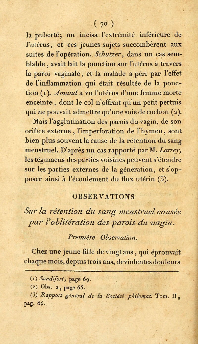 (?o) la puberté; on incisa l'extrémité inférieure de l'utérus, et ces jeunes sujets succombèrent aux suites de l'opération. Schutzer, dans un cas sem- blable , avait fait la ponction sur l'utérus à travers la paroi vaginale, et la malade a péri par l'effet de l'inflammation qui était résultée de la ponc- tion (i). Amand a vu l'utérus d'une femme morte enceinte , dont le col n'offrait qu'un petit pertuis qui ne pouvait admettre qu'une soie de cochon (2)» Mais l'agglutination des parois du vagin, de son orifice externe , l'imperforation de l'hymen, sont bien plus souvent la cause de la rétention du sang menstruel. D'après un cas rapporté par M. Larrey, lestégumens des parties voisines peuvent s'étendre sur les parties externes de la génération, et s'op- poser ainsi à l'écoulement du flux utérin (3). OBSERVATIONS Sur la rétention du sang menstruel causée par l'oblitération des parois du vagin. Première Observation. Chez une jeune fille de vingt ans, qui éprouvait chaque mois, depuis trois ans, deviolentes douleurs (t) Sandifortf page 69. (2) Obs. 2, page 65. (3) Rapport général de la Société philomat. Tom. II f pag. 86.