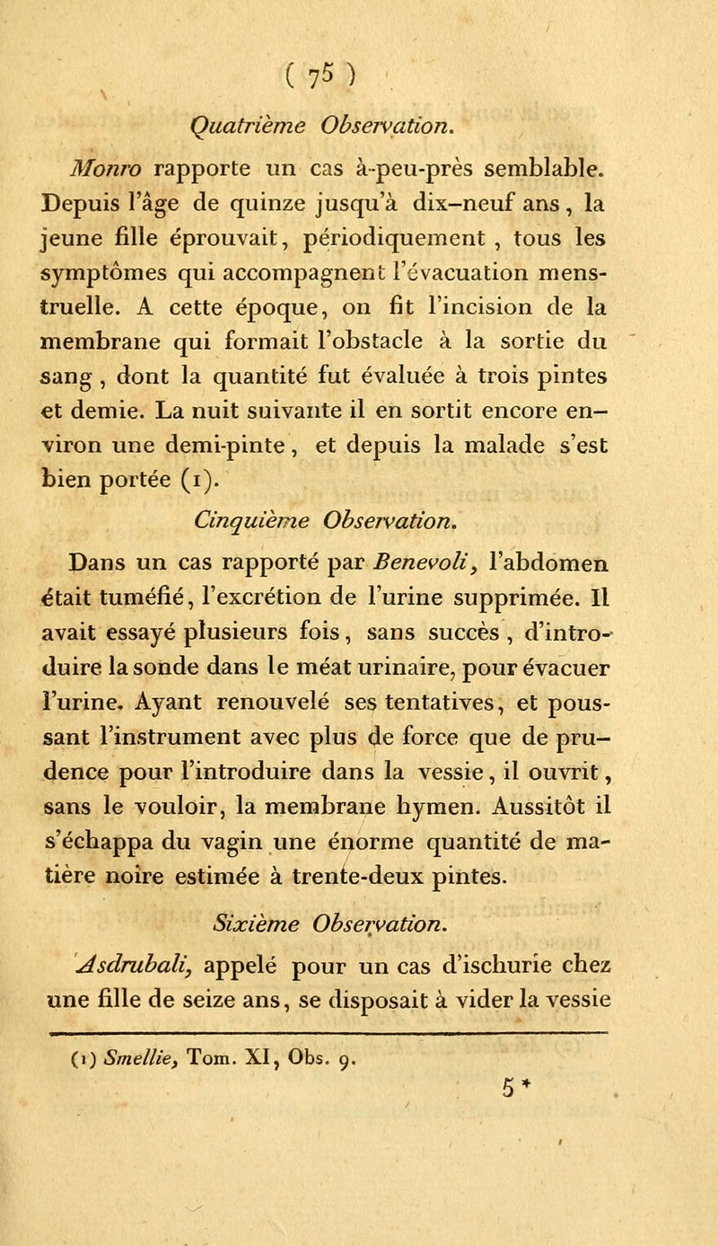 Quatrième Obseivation. Monro rapporte un cas à-peu-près semblable. Depuis l'âge de quinze jusqu'à dix-neuf ans , la jeune fille éprouvait, périodiquement , tous les symptômes qui accompagnent l'évacuation mens- truelle. A cette époque, on fît l'incision de la membrane qui formait l'obstacle à la sortie du sang, dont la quantité fut évaluée à trois pintes et demie. La nuit suivante il en sortit encore en- viron une demi-pinte, et depuis la malade s'est bien portée (i). Cinquième Observation. Dans un cas rapporté par Benevoli, l'abdomen était tuméfié, l'excrétion de l'urine supprimée. Il avait essayé plusieurs fois, sans succès , d'intro- duire la sonde dans le méat urinaire, pour évacuer l'urine. Ayant renouvelé ses tentatives, et pous- sant l'instrument avec plus de force que de pru- dence pour l'introduire dans la vessie, il ouvrit, sans le vouloir, la membrane hymen. Aussitôt il s'échappa du vagin une énorme quantité de ma- tière noire estimée à trente-deux pintes. Sixième Observation. Asdrubali, appelé pour un cas d'ischurie chez une fille de seize ans, se disposait à vider la vessie (1) Smellie, Tom. XI, Obs. 9.