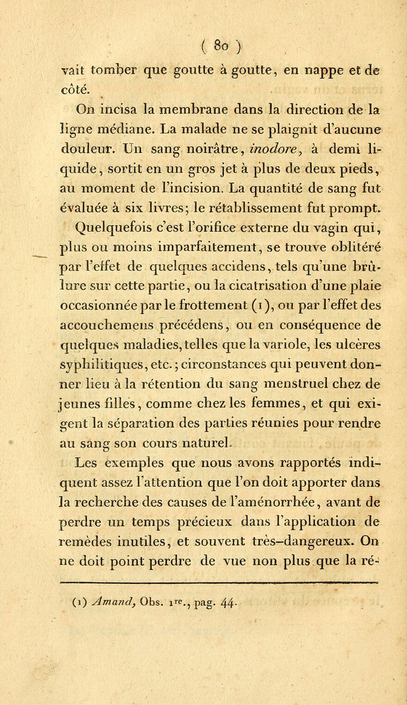 vait tomber que goutte à goutte, en nappe et de côté. On incisa la membrane dans la direction de la ligne médiane. La malade ne se plaignit d'aucune douleur. Un sang noirâtre, inodore, à demi li- quide, sortit en un gros jet à plus de deux pieds, au moment de l'incision. La quantité de sang fut évaluée à six livres; le rétablissement fut prompt. Quelquefois c'est l'orifice externe du vagin qui, plus ou moins imparfaitement, se trouve oblitéré par l'effet de quelques accidens, tels qu'une brû- lure sur cette partie, ou la cicatrisation d'une plaie occasionnée par le frottement (i), ou par l'effet des accouchemens précédens, ou en conséquence de quelques maladies, telles que la variole, les ulcères syphilitiques, etc. ; circonstances qui peuvent don- ner lieu à la rétention du sang menstruel chez de jeunes filles, comme chez les femmes, et qui exi- gent la séparation des parties réunies pour rendre au sang son cours naturel. Les exemples que nous avons rapportés indi- quent assez l'attention que l'on doit apporter dans la recherche des causes de l'aménorrhée, avant de perdre un temps précieux dans l'application de remèdes inutiles, et souvent très-dangereux. On ne doit point perdre de vue non plus que la ré- (1) Amand, Obs. ire.? pag. 44-