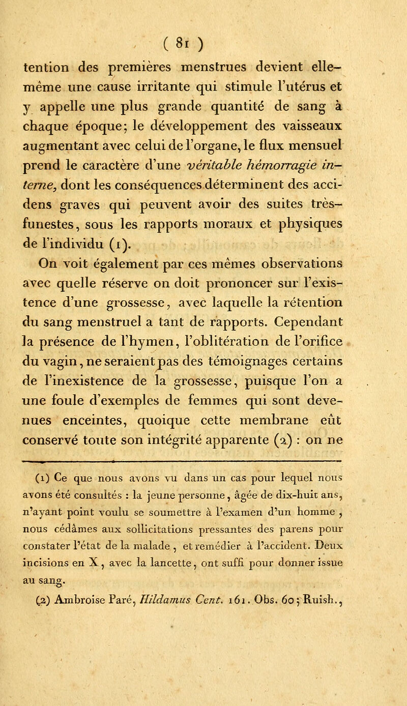 tention des premières menstrues devient elle- même une cause irritante qui stimule l'utérus et y appelle une plus grande quantité de sang à chaque époque: le développement des vaisseaux augmentant avec celui de l'organe, le flux mensuel prend le caractère d'une véritable hémorragie in- terne, dont les conséquences déterminent des acci- dens graves qui peuvent avoir des suites très- funestes, sous les rapports moraux et physiques de l'individu (i). On voit également par ces mêmes observations avec quelle réserve on doit prononcer sur l'exis- tence d'une grossesse, avec laquelle la rétention du sang menstruel a tant de rapports. Cependant la présence de l'hymen, l'oblitération de l'orifice du vagin, ne seraient pas des témoignages certains de l'inexistence de la grossesse, puisque l'on a une foule d'exemples de femmes qui sont deve- nues enceintes, quoique cette membrane eût conservé toute son intégrité apparente (a) : on ne (1) Ce que nous avons vu dans un cas pour lequel nous avons été consultés : la jeune personne, âgée de dix-huit ans, n'ayant point voulu se soumettre à l'examen d'un homme , nous cédâmes aux sollicitations pressantes des parens pour constater l'état de la malade , et remédier à l'accident. Deux incisions en X, avec la lancette, ont suffi pour donner issue au sang. (3) Ambroise Paré, Uildamus Cent. 161. Obs. ôojRuish.,