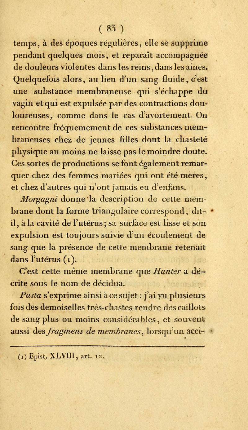 temps, à des époques régulières, elle se supprime pendant quelques mois, et reparaît accompagnée de douleurs violentes dans les reins, dans les aines. Quelquefois alors, au lieu d'un sang fluide, c'est une substance membraneuse qui s'échappe du vagin et qui est expulsée par des contractions dou- loureuses, comme dans le cas d'avortement. On rencontre fréquemement de ces substances mem- braneuses chez de jeunes filles dont la chasteté physique au moins ne laisse pas le moindre doute. Ces sortes de productions se font également remar- quer chez des femmes mariées qui ont été mères, et chez d'autres qui n'ont jamais eu d'enfans. Morgagni donne la description de cette mem- brane dont la forme triangulaire correspond, dit- ■ il, à la cavité de l'utérus; sa surface est lisse et son expulsion est toujours suivie d'un écoulement de sang que la présence de cette membrane retenait dans l'utérus (i). C'est cette même membrane que Hunter a dé- crite sous le nom de décidua. Pasta s'exprime ainsi à ce sujet : j'ai vu plusieurs fois des demoiselles très-chastes rendre des caillots de sang plus ou moins considérables, et souvent aussi des fragment de membranes, lorsqu'un acci- • (1) Epist. XLYIII, art. 12.