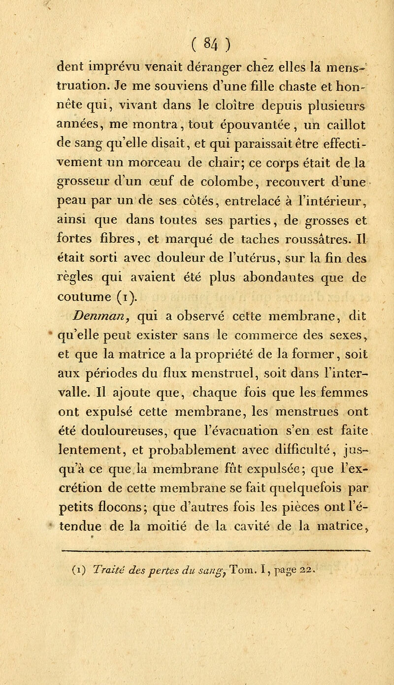 dent imprévu venait déranger chez elles la mens- truation. Je me souviens d'une fille chaste et hon- nête qui, vivant dans le cloître depuis plusieurs années, me montra, tout épouvantée, un caillot de sang qu'elle disait, et qui paraissait être effecti- vement un morceau de chair; ce corps était de la grosseur d'un œuf de colombe, recouvert d'une peau par un de ses côtés, entrelacé à l'intérieur, ainsi que dans toutes ses parties, de grosses et fortes fibres, et marqué de taches roussâtres. Il était sorti avec douleur de l'utérus, sur la fin des règles qui avaient été plus abondantes que de coutume (i). Denman, qui a observé cette membrane, dit qu'elle peut exister sans le commerce des sexes y et que la matrice a la propriété de la former, soit aux périodes du flux menstruel, soit dans l'inter- valle. Il ajoute que, chaque fois que les femmes ont expulsé cette membrane, les menstrues ont été douloureuses, que l'évacuation s'en est faite lentement, et probablement avec difficulté, jus- qu'à ce que. la membrane fût expulsée ; que l'ex- crétion de cette membrane se fait quelquefois par petits flocons ; que d'autres fois les pièces ont l'é- tendue de la moitié de la cavité de la matrice, (1) Traité des pertes du sang} Tom. I, page 22.