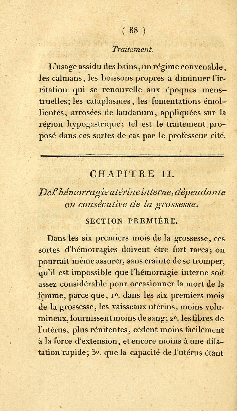 Traitement. L'usage assidu des bains, un régime convenable, les caïmans, les boissons propres à diminuer l'ir- ritation qui se renouvelle aux époques mens- truelles ; les cataplasmes, les fomentations émol- lientes, arrosées de laudanum, appliquées sur la région hypogastrique ; tel est le traitement pro- posé dans ces sortes de cas par le professeur cité. CHAPITRE II. Del' hémorragie utérine interne, dépendante ou consécutive de la grossesse, SECTION PREMIÈRE. Dans les six premiers mois de la grossesse, ces sortes d'hémorragies doivent être fort rares; on pourrait même assurer, sans crainte de se tromper, qu'il est impossible que l'hémorragie interne soit assez considérable pour occasionner la mort de la femme, parce que, i°. dans les six premiers mois de la grossesse, les vaisseaux utérins, moins volu- mineux, fournissent moins de sang; i°. les fibres de l'utérus, plus rénitentes, cèdent moins facilement à la force d'extension, et encore moins aune dila- tation rapide; 3°. que la capacité de l'utérus étant