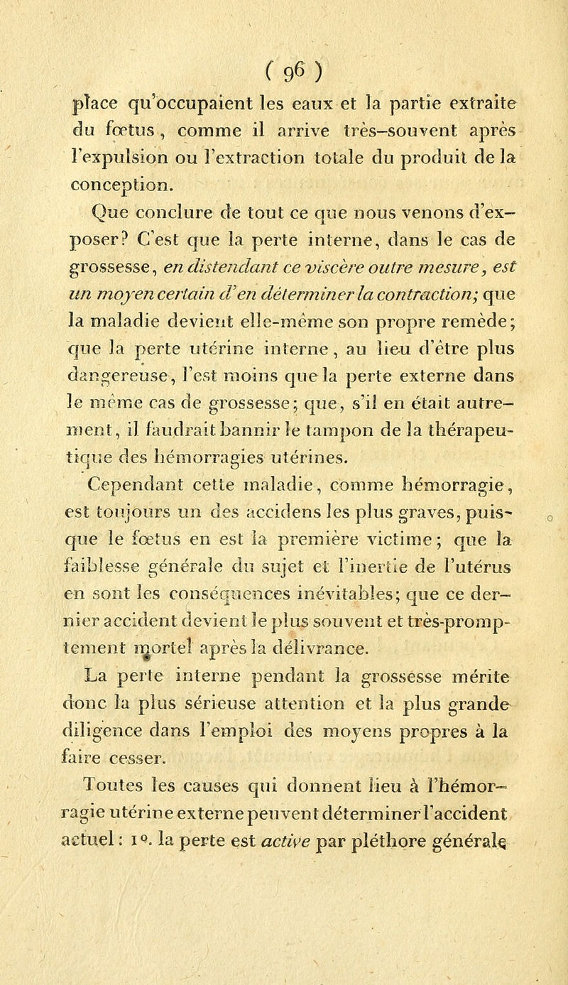 place qu'occupaient les eaux et la partie extraite du fœtus , comme il arrive très-souvent après l'expulsion ou l'extraction totale du produit de la conception. Que conclure de tout ce que nous venons d'ex- poser? C'est que la perte interne, dans le cas de grossesse, en distendant ce viscère outre mesure, est un moyen certain d'en déterminer la contraction; que la maladie devient elle-même son propre remède; que la perte utérine interne, au lieu d'être plus dangereuse, l'est moins que la perte externe dans le même cas de grossesse; que, s'il en était autre- ment, il faudrait bannir le tampon de la thérapeu- tique des hémorragies utérines. Cependant cette maladie, comme hémorragie, est toujours un des accidens les plus graves, puis- que le fœtus en est la première victime ; que la faiblesse générale du sujet et l'inertie de l'utérus en sont les conséquences inévitables; que ce der- nier accident devient le plus souvent et très-promp- tement mortel après la délivrance. La perte interne pendant la grossesse mérite donc la plus sérieuse attention et la plus grande diligence dans l'emploi des moyens propres à la faire cesser. Toutes les causes qui donnent lieu à l'hémor- ragie utérine externe peuvent déterminerTaccident actuel : iQ. la perte est active par pléthore général^