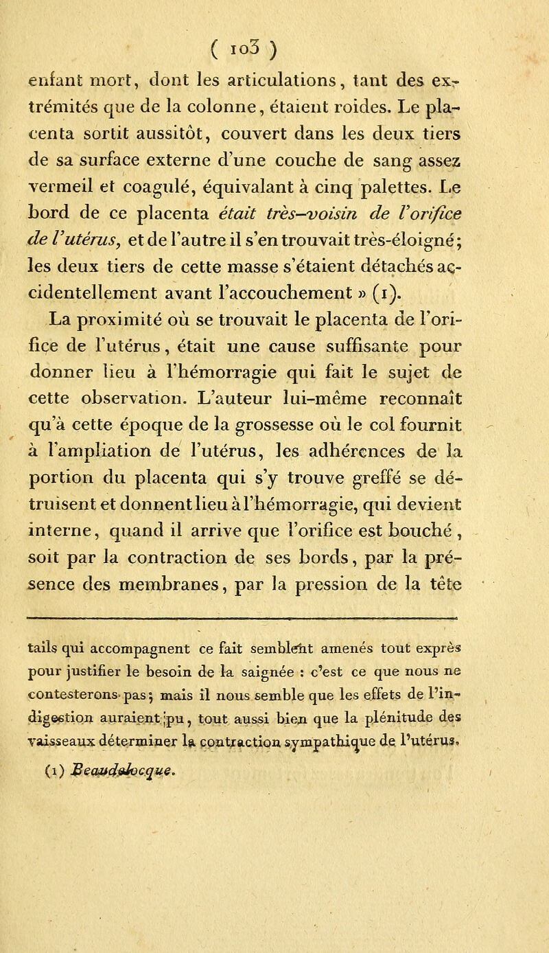 enfant mort, dont les articulations, tant des exr trémités que de la colonne, étaient roides. Le pla- centa sortit aussitôt, couvert dans les deux tiers de sa surface externe d'une couche de sang assez vermeil et coagulé, équivalant à cinq palettes. Le bord de ce placenta était très-voisin de Vorifice de Vutérus, et de l'autre il s'en trouvait très-éloigné ; les deux tiers de cette masse s'étaient détachés ac- cidentellement avant l'accouchement » (i). La proximité où se trouvait le placenta de l'ori- fice de l'utérus, était une cause suffisante pour donner lieu à l'hémorragie qui fait le sujet de cette observation. L'auteur lui-même reconnaît qu'à cette époque de la grossesse où le col fournit à l'ampliation de l'utérus, les adhérences de la portion du placenta qui s'y trouve greffé se dé- truisent et donnent lieu à l'hémorragie, qui devient interne, quand il arrive que l'orifice est bouché , soit par la contraction de ses bords, par la pré- sence des membranes, par la pression de la tête tails qui accompagnent ce fait semblent amenés tout exprès pour justifier le besoin de la saignée : c'est ce que nous ne contesterons, pas •, mais il nous semble que les effets de l'in- digeetion auraient ;pu, tout aussi bieri que la plénitude des vaisseaux déterminer la contraction sympathicrue de l'utérus. (1) jBecut4#Jocque.