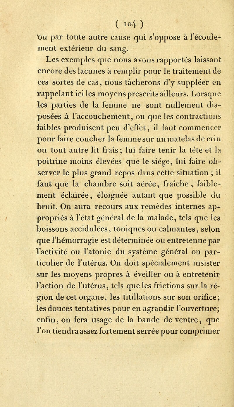 ou par toute autre cause qui s'oppose à l'écoule- ment extérieur du sang. Les exemples que nous avons rapportés laissant encore des lacunes à remplir pour le traitement de ces sortes de cas, nous tâcherons d'y suppléer en rappelant ici les moyens prescrits ailleurs. Lorsque les parties de la femme ne sont nullement dis- posées à l'accouchement, ou que les contractions faibles produisent peu d'effet, il faut commencer pour faire coucher la femme sur un matelas de crin ou tout autre lit frais ; lui faire tenir la tête et la poitrine moins élevées que le siège, lui faire ob- server le plus grand repos dans cette situation ; il faut que la chambre soit aérée, fraîche, faible- ment éclairée, éloignée autant que possible du bruit. On aura recours aux remèdes internes ap- propriés à l'état général de la malade, tels que les boissons accidulées, toniques ou calmantes, selon que l'hémorragie est déterminée ou entretenue par l'activité ou l'atonie du système général ou par- ticulier de l'utérus. On doit spécialement insister sur les moyens propres à éveiller ou à entretenir l'action de l'utérus, tels que les frictions sur la ré- gion de cet organe, les titillations sur son orifice; les douces tentatives pour en agrandir l'ouverture; enfin, on fera usage de la bande de ventre, que l'on tiendra assez fortement serrée pour comprimer