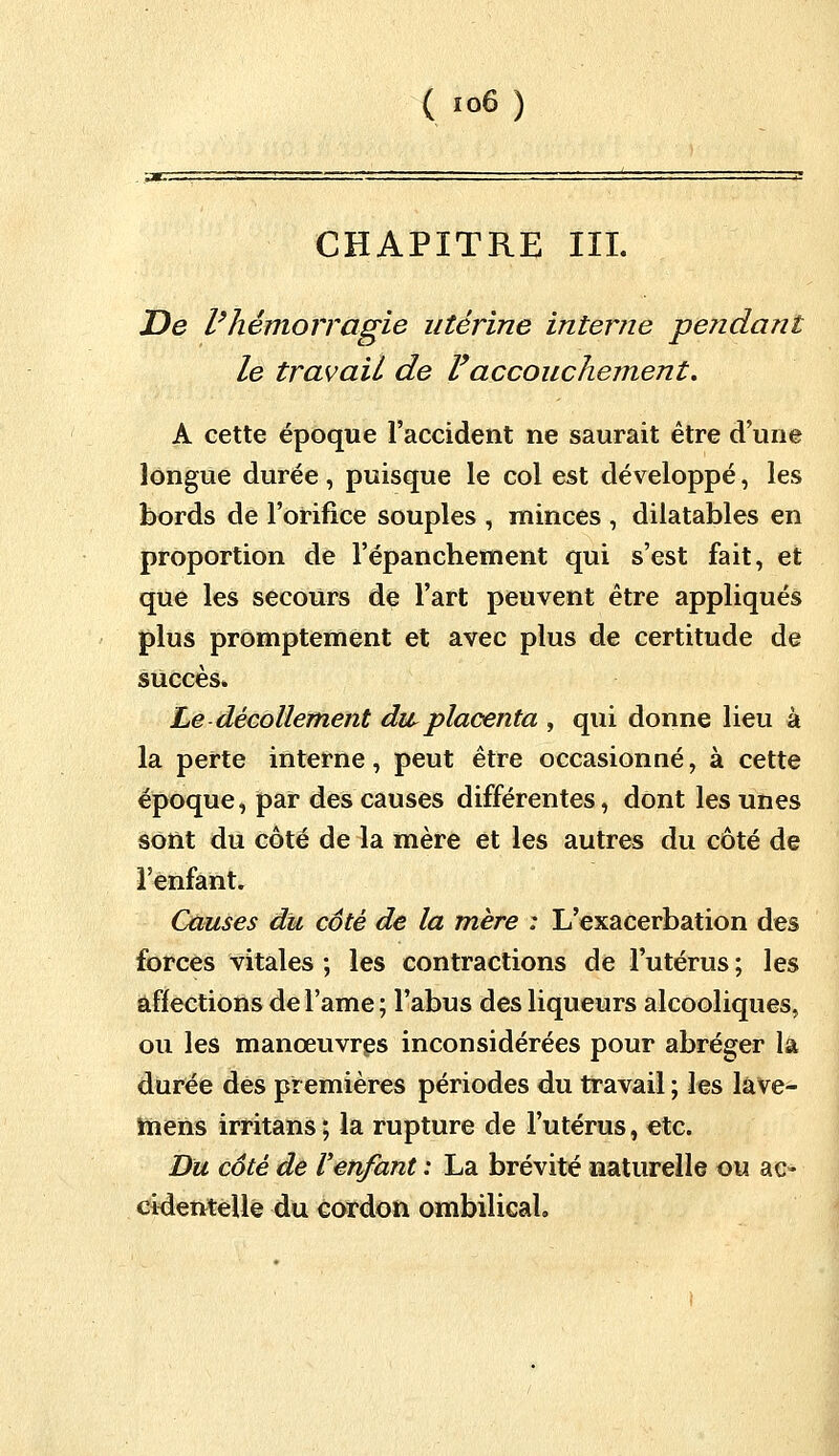 CHAPITRE III. De l'hémorragie utérine interne pendant le travail de lyaccouchement. A cette époque l'accident ne saurait être d'une longue durée, puisque le col est développé, les bords de l'orifice souples , minces , dilatables en proportion de l'épanchement qui s'est fait, et que les secours de l'art peuvent être appliqués plus promptement et avec plus de certitude de succès» Le décollement dw placenta , qui donne lieu à la perte interne, peut être occasionné, à cette époque, par des causes différentes, dont les unes sont du côté de la mère et les autres du côté de l'enfant. Causes du côté de la mère : L'exacerbation des forces vitales ; les contractions de l'utérus ; les affections del'ame; l'abus des liqueurs alcooliques, ou les manœuvres inconsidérées pour abréger là durée des premières périodes du travail ; les lâve- mens irritans ; la rupture de l'utérus, etc. Du côté de l'enfant : La brévité naturelle ou ac- cidentelle du cordon ombilical»