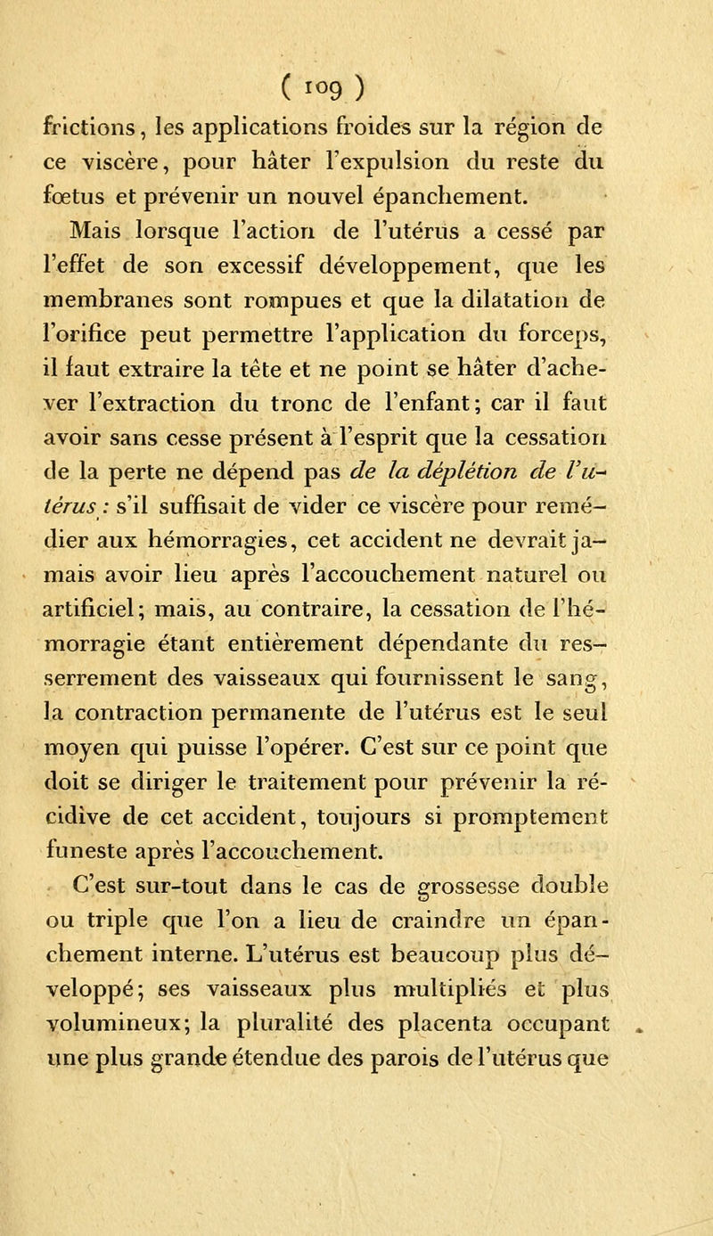 frictions, les applications froides sur la région de ce viscère, pour hâter l'expulsion du reste du fœtus et prévenir un nouvel épanchement. Mais lorsque Faction de l'utérus a cessé par l'effet de son excessif développement, que les membranes sont rompues et que la dilatation de l'orifice peut permettre l'application du forceps, il faut extraire la tête et ne point se hâter d'ache- ver l'extraction du tronc de l'enfant; car il faut avoir sans cesse présent à l'esprit que la cessation de la perte ne dépend pas de la dèplètion de Vit-' lèrus : s'il suffisait de vider ce viscère pour remé- dier aux hémorragies, cet accident ne devrait ja- mais avoir lieu après l'accouchement naturel ou artificiel; mais, au contraire, la cessation de l'hé- morragie étant entièrement dépendante du res- serrement des vaisseaux qui fournissent le sang, la contraction permanente de l'utérus est le seul moyen qui puisse l'opérer. C'est sur ce point que doit se diriger le traitement pour prévenir la ré- cidive de cet accident, toujours si promptement funeste après l'accouchement. C'est sur-tout dans le cas de grossesse double ou triple que l'on a lieu de craindre un épan- chement interne. L'utérus est beaucoup plus dé- veloppé; ses vaisseaux plus multipliés et plus volumineux; la pluralité des placenta occupant une plus grande étendue des parois de l'utérus que