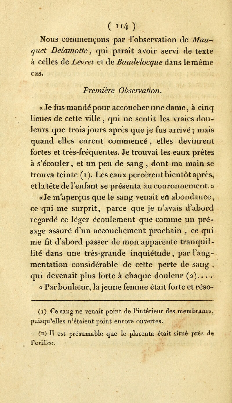 Nous commençons par l'observation de Mau-> quet Delamotte, qui paraît avoir servi de texte à celles de Levret et de Baudelocque dans le même cas. Première Observation. « Je fus mandé pour accoucher une dame, à cinq lieues de cette ville , qui ne sentit les vraies dou- leurs que trois jours après que je fus arrivé; mais quand elles eurent commencé , elles devinrent fortes et très-fréquentes. Je trouvai les eaux prêtes à s'écouler, et un peu de sang, dont ma main se trouva teinte (i). Les eaux percèrent bientôt après, et la tête de l'enfant se présenta au couronnement. » «Je m'aperçus que le sang venait en abondance, ce qui me surprit, parce que je n'avais d'abord regardé ce léger écoulement que comme un pré- sage assuré d'un accouchement prochain , ce qui me fit d'abord passer de mon apparente tranquil- lité dans une très-grande inquiétude, par l'aug- mentation considérable de cette perte de sang , qui devenait plus forte à chaque douleur (2).... « Par bonheur, la jeune femme était forte et réso- (1) Ce sang ne venait point de l'intérieur des membranes, puisqu'elles n'étaient point encore ouvertes. (2) Il est présumable que le placenta était situé près d<? l'orifice.