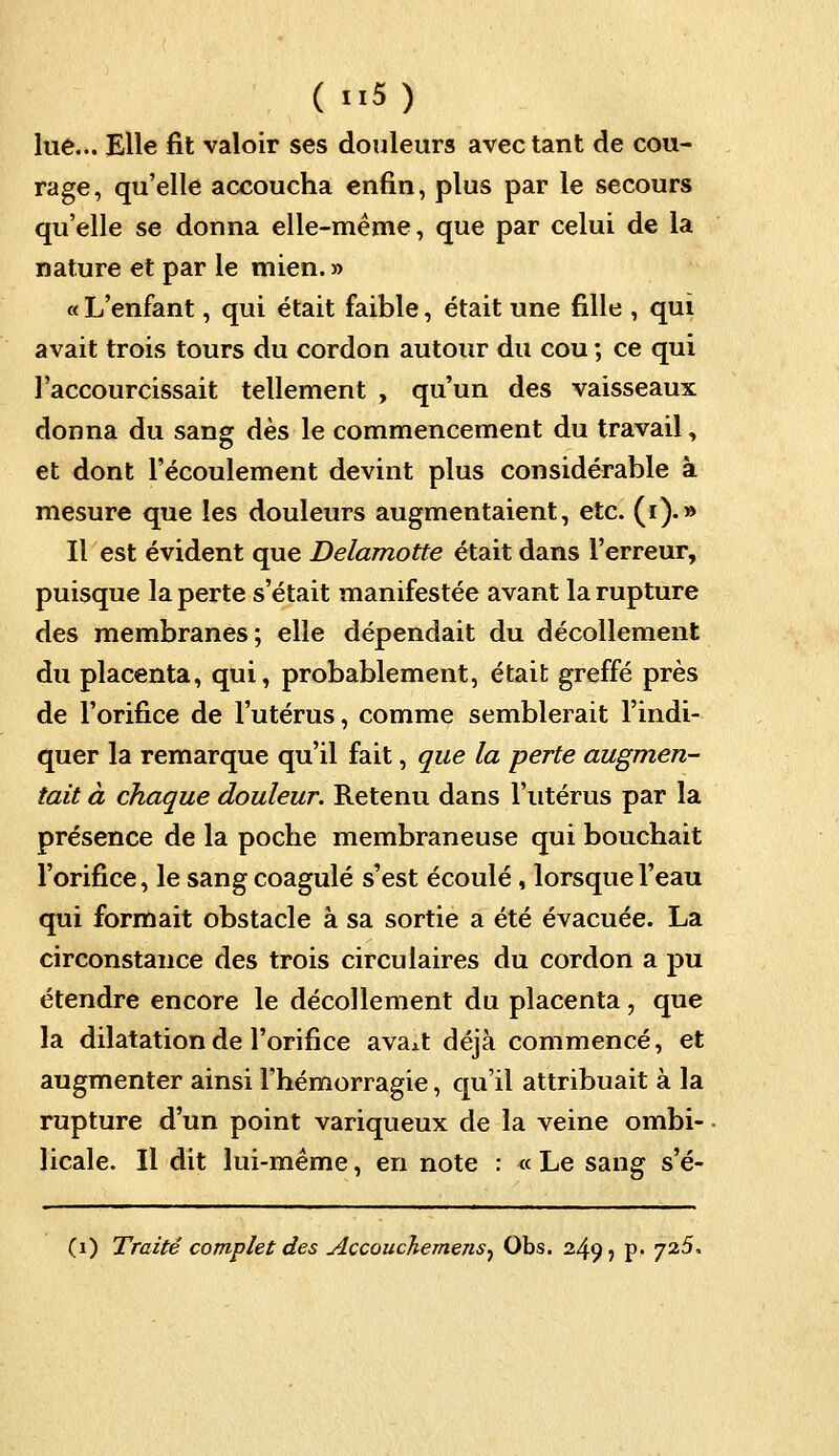 lue... Elle fit valoir ses douleurs avec tant de cou- rage, qu'elle accoucha enfin, plus par le secours qu'elle se donna elle-même, que par celui de la nature et par le mien. » « L'enfant, qui était faible, était une fille , qui avait trois tours du cordon autour du cou ; ce qui raccourcissait tellement , qu'un des vaisseaux donna du sang dès le commencement du travail, et dont l'écoulement devint plus considérable à mesure que les douleurs augmentaient, etc. (i).» Il est évident que Delamotte était dans l'erreur, puisque la perte s'était manifestée avant la rupture des membranes; elle dépendait du décollement du placenta, qui, probablement, était greffé près de l'orifice de l'utérus, comme semblerait l'indi- quer la remarque qu'il fait, que la perte augmen- tait à chaque douleur. Retenu dans l'utérus par la présence de la poche membraneuse qui bouchait l'orifice, le sang coagulé s'est écoulé, lorsque l'eau qui formait obstacle à sa sortie a été évacuée. La circonstance des trois circulaires du cordon a pu étendre encore le décollement du placenta, que la dilatation de l'orifice avaAt déjà commencé, et augmenter ainsi l'hémorragie, qu'il attribuait à la rupture d'un point variqueux de la veine ombi- licale. Il dit lui-même, en note : « Le sang s'é- (1) Traité complet des Accouchemens^ Obs. 2495 p. 725.