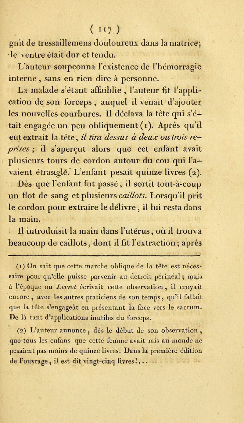 gnit de tressaillemens douloureux dans la matrice; le ventre était dur et tendu. L'auteur soupçonna l'existence de l'hémorragie interne , sans en rien dire à personne. La malade s'étant affaiblie , l'auteur fit l'appli- cation de son forceps , auquel il venait d'ajouter les nouvelles courbures. Il déclava la tête qui s'é- tait engagée un peu obliquement (i). Après qu'il eut extrait la tête, il tira dessus à deux ou trois re- prises ; il s'aperçut alors que cet enfant avait plusieurs tours de cordon autour du cou qui l'a- vaient étraagjA L'enfant pesait quinze livres (2). Dès que l'enfant fut passé, il sortit tout-à-coup un flot de sang et plusieurs caillots. Lorsqu'il prit le cordon pour extraire le délivre , il lui resta dans la main. Il introduisit la main dans l'utérus, où il trouva beaucoup de caillots, dont il fit l'extraction ; après (1) On sait que cette marche oblique de la tête est néces- saire pour qu'elle puisse parvenir au détroit périnéal ; mais à l'époque ou Lèvret écrivait cette observation, il croyait encore , avec les autres pi-aticiens de son temps, qu'il fallait que la tête s'engageât en présentant la face vers le sacrum. De là tant d'applications inutiles du forceps. (2) L'auteur annonce , dès le début de son observation , que tous les enfans que cette femme avait mis au monde ne pesaient pas moins de quinze livres. Dans la première édition de l'ouvrage, il est dit vingt-cinq livres !... -