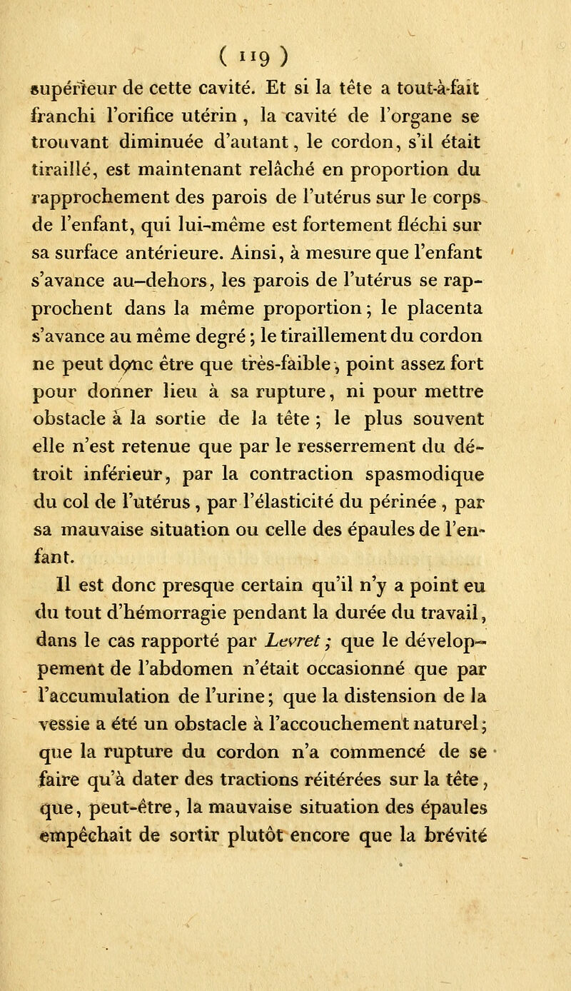 ( »9) supérieur de cette cavité. Et si la tête a tout-à-fait franchi l'orifice utérin , la cavité de l'organe se trouvant diminuée d'autant, le cordon, s'il était tiraillé, est maintenant relâché en proportion du rapprochement des parois de l'utérus sur le corps de l'enfant, qui lui-même est fortement fléchi sur sa surface antérieure. Ainsi, à mesure que l'enfant s'avance au-dehors, les parois de l'utérus se rap- prochent dans la même proportion; le placenta s'avance au même degré ; le tiraillement du cordon ne peut donc être que très-faible, point assez fort pour donner lieu à sa rupture, ni pour mettre obstacle à la sortie de la tête ; le plus souvent elle n'est retenue que par le resserrement du dé- troit inférieur, par la contraction spasmodique du col de l'utérus , par l'élasticité du périnée , par sa mauvaise situation ou celle des épaules de l'en- fant. Il est donc presque certain qu'il n'y a point eu du tout d'hémorragie pendant la durée du travail, dans le cas rapporté par Ltvret ; que le dévelop- pement de l'abdomen n'était occasionné que par l'accumulation de l'urine; que la distension de la vessie a été un obstacle à l'accouchement naturel ; que la rupture du cordon n'a commencé de se faire qu'à dater des tractions réitérées sur la tête, que, peut-être, la mauvaise situation des épaules empêchait de sortir plutôt encore que la brévité