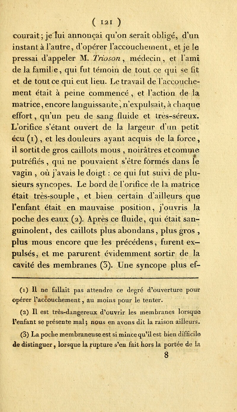 courait; je lui annonçai qu'on serait obligé, d'un instant à l'autre, d'opérer l'accouchement, et je le pressai d'appeler M. Trioson, médecin, et l'ami, de la famile, qui fut témoin de tout ce qui se fit et de tout ce qui eut lieu. Le travail de l'accouche- ment était à peine commencé , et l'action de la matrice, encore languissante, n'expulsait, à chaque effort, qu'un peu de sang fluide et très-séreux. L'orifice s'étant ouvert de la largeur d'un petit écu (i) , et les douleurs ayant acquis de la force, il sortit de gros caillots mous , noirâtres et comme putréfiés , qui ne pouvaient s'être formés dans le vagin , où j'avais le doigt : ce qui fut suivi de plu- sieurs syncopes. Le bord de l'orifice de la matrice était très-souple , et bien certain d'ailleurs que Fenfant était en mauvaise position, j'ouvris la poche des eaux (a). Après ce fluide, qui était san- guinolent, des caillots plus abondans, plus gros , plus mous encore que les précédens, furent ex- pulsés, et me parurent évidemment sortir de la cavité des membranes (5). Une syncope plus ef- (1) U ne fallait pas attendre ce degré d'ouverture pour opérer l'accouchement, au moins pour le tenter. (2) Il est très-dangereux d'ouvrir les membranes lorsque l'enfant se présente mal ; nous en avons dit la raison ailleurs. (3) La poche membraneuse est si mince qu'il est bien difficile de distinguer, lorsque la rupture s'en fait hors la portée de la 8