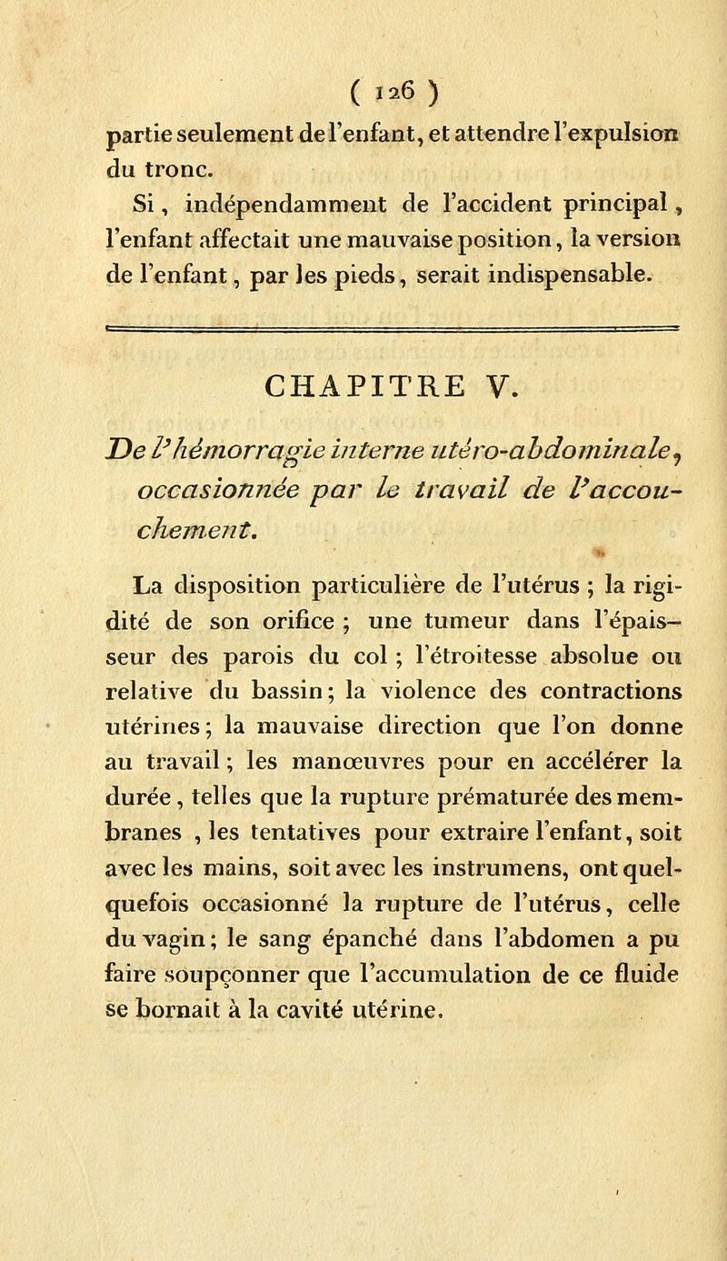 partie seulement de l'enfant, et attendre l'expulsion du tronc. Si, indépendamment de l'accident principal, l'enfant affectait une mauvaise position, la version de l'enfant, par les pieds, serait indispensable. CHAPITRE V. De l'hémorragie interne utèro-abdominale^ occasionnée par le travail de l'accou- chement. La disposition particulière de l'utérus ; la rigi- dité de son orifice ; une tumeur dans l'épais- seur des parois du col ; l'étroitesse absolue ou relative du bassin; la violence des contractions utérines ; la mauvaise direction que l'on donne au travail ; les manœuvres pour en accélérer la durée , telles que la rupture prématurée des mem- branes , les tentatives pour extraire l'enfant, soit avec les mains, soit avec les instrumens, ont quel- quefois occasionné la rupture de l'utérus, celle du vagin ; le sang épanché dans l'abdomen a pu faire soupçonner que l'accumulation de ce fluide se bornait à la cavité utérine.