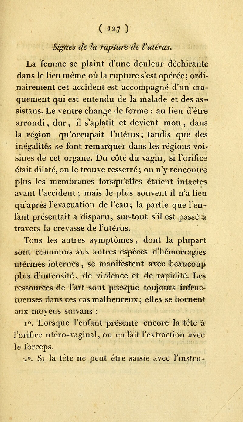 Signes de la rupture de l'utérus. La femme se plaint d'une douleur déchirante dans le lieu même où la rupture s'est opérée; ordi- nairement cet accident est accompagné d'un cra- quement qui est entendu de la malade et des as- sistans. Le ventre change de forme : au lieu d'être arrondi, dur, il s'aplatit et devient mou , dans la région qu'occupait l'utérus ; tandis que des inégalités se font remarquer dans les régions voi- sines de cet organe. Du côté du vagin, si l'orifice était dilaté, on le trouve resserré ; on n'y rencontre plus les membranes lorsqu'elles étaient intactes avant l'accident ; mais le plus souvent il n'a lieu qu'après l'évacuation de l'eau; la partie que l'en- fant présentait a disparu, sur-tout s'il est passé à travers la crevasse de l'utérus. Tous les autres symptômes, dont la plupart sont communs aux autres espèces d'hémorragies utérines internes, se manifestent avec beaucoup plus d'intensité, de violence et de rapidité. Les ressources de l'art sont presque toujours infruc- tueuses dans ces cas malheureux ; «lies se ^bornent aux moyens suivans : i°. Lorsque l'enfant présente encore la tête à l'orifice utéro-vaginal, on en fait l'extraction avec le forceps. 2°. Si la tête ne peut être saisie avec l'insfru-