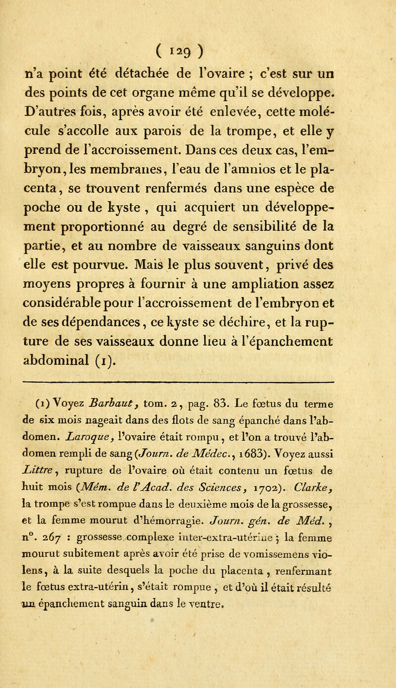 n'a point été détachée de l'ovaire ; c'est sur un des points de cet organe même qu'il se développe. D'autres fois, après avoir été enlevée, cette molé- cule s'accolle aux parois de la trompe, et elle y prend de l'accroissement. Dans ces deux cas, l'em- bryon, les membranes, l'eau de l'amnios et le pla- centa , se trouvent renfermés dans une espèce de poche ou de kyste , qui acquiert un développe- ment proportionné au degré de sensibilité de la partie, et au nombre de vaisseaux sanguins dont elle est pourvue. Mais le plus souvent, privé des moyens propres à fournir à une ampliation assez considérable pour l'accroissement de l'embryon et de ses dépendances, ce kyste se déchire, et la rup- ture de ses vaisseaux donne heu à l'épanchement abdominal (i). (1) Voyez Barbaut, tom. 2, pag. 83. Le foetus du terme de six mois nageait dans des flots de sang épanché dans l'ab- domen. Laroque, l'ovaire était rompu, et l'on a trouvé l'ab- domen rempli de sa.ng(Journ. de Médec, i683). Voyez aussi Littre, rupture de l'ovaire où était contenu un foetus de huit mois (Mém. de l'Acad. des Sciences, 1702). Clarke, la trompe s'est rompue dans le deuxième mois de la grossesse, et la femme mourut d'hémorragie. Journ. gén. de Méd. , n°. 267 : grossesse complexe inter-extra-utérine 5 la femme mourut subitement après avoir été prise de vomissemens vio- lens, à la suite desquels la poche du placenta, renfermant le fœtus extra-utérin, s'était rompue , et d'où il était résulté un épanche ment sanguin dans le ventre.