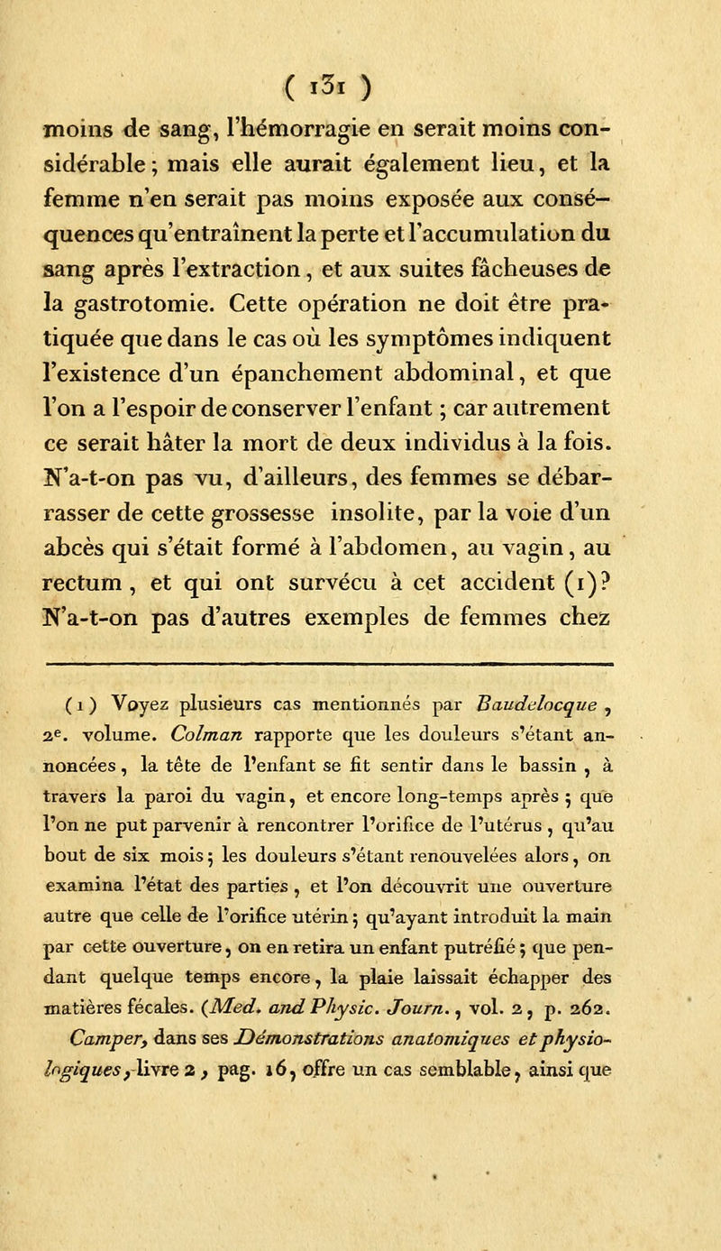 ( >3« ) moins de sang, l'hémorragie en serait moins con- sidérable; mais elle aurait également lieu, et la femme n'en serait pas moins exposée aux consé- quences qu'entraînent la perte et l'accumulation du sang après l'extraction, et aux suites fâcheuses de la gastrotomie. Cette opération ne doit être pra- tiquée que dans le cas où les symptômes indiquent l'existence d'un épanchement abdominal, et que l'on a l'espoir de conserver l'enfant ; car autrement ce serait hâter la mort de deux individus à la fois. N'a-t-on pas vu, d'ailleurs, des femmes se débar- rasser de cette grossesse insolite, par la voie d'un abcès qui s'était formé à l'abdomen, au vagin, au rectum, et qui ont survécu à cet accident (i)? N'a-t-on pas d'autres exemples de femmes chez ( i ) Voyez plusieurs cas mentionnés par Baudelocque , 2e. volume. Colman rapporte que les douleurs s'étant an- noncées , la tête de l'enfant se fit sentir dans le bassin , à travers la paroi du vagin, et encore long-temps après 5 que l'on ne put parvenir à rencontrer l'orifice de l'utérus , qu'au bout de six mois 5 les douleurs s'étant renouvelées alors, on examina l'état des parties , et l'on découvrit une ouverture autre que celle de l'orifice utérin 5 qu'ayant introduit la main par cette ouverture, on en retira un enfant putréfié ; que pen- dant quelque temps encore, la plaie laissait échapper des matières fécales. (Med. andPhysic. Journ., vol. 2, p. 262. Camper, dans ses Démonstrations anatomiques etphysio- logiques , livre 2 , pag. 16, offre un cas semblable 7 ainsi que