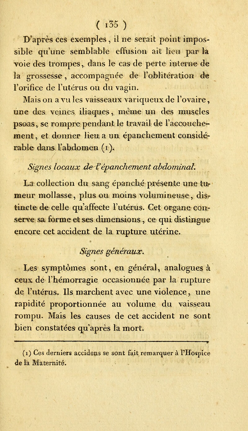 ( >35) D'après ces exemples, il ne serait point impos- sible qu'une semblable effusion ait lieu par la voie des trompes, dans le cas de perte interne de la grossesse, accompagnée de l'oblitération de l'orifice de l'utérus ou du vagin. Mais on a vu les vaisseaux variqueux de l'ovaire, une des veines iliaques, même un des muscles psoas, se rompre pendant le travail de l'accouche- ment , et donner lieu a un épanchement considé- rable dans l'abdomen (i). Signes locaux de-lf épanchement abdominal. La collection du sang épanché présente une tur meur mollasse, plus ou moins volumineuse, disr tincte de celle qu'affecte l'utérus. Cet organe con- serve sa forme et ses dimensions, ce qui distingue encore cet accident de la rupture utérine. Signes généraux. Les symptômes sont, en général, analogues à ceux de l'hémorragie occasionnée par la rupture de l'utérus. Us marchent avec une violence, une rapidité proportionnée au volume du vaisseau rompu. Mais les causes de cet accident ne sont bien constatées qu'après la mort. (1) Ces derniers accidens se sont fait remarquer à l'Hospice de là Maternité.