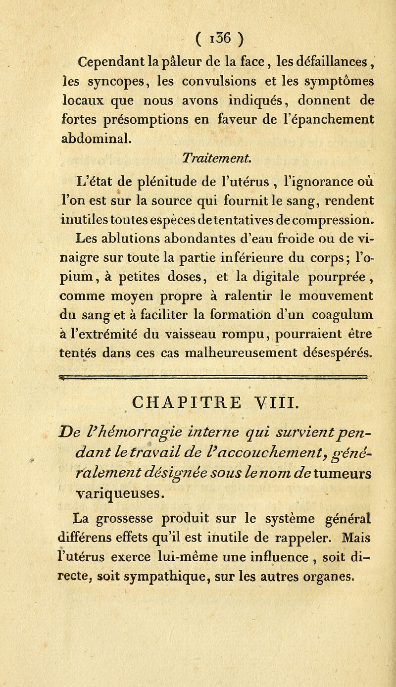 Cependant la pâleur de la face, les défaillances, les syncopes, les convulsions et les symptômes locaux que nous avons indiqués, donnent de fortes présomptions en faveur de l'épanchement abdominal. Traitement. L'état de plénitude de l'utérus , l'ignorance où l'on est sur la source qui fournit le sang, rendent inutiles toutes espèces de tentatives de compression. Les ablutions abondantes d'eau froide ou de vi- naigre sur toute la partie inférieure du corps ; l'o- pium, à petites doses, et la digitale pourprée, comme moyen propre à ralentir le mouvement du sang et à faciliter la formation d'un coagulum à l'extrémité du vaisseau rompu, pourraient être tentés dans ces cas malheureusement désespérés. CHAPITRE VIII. De l'hémorragie interne qui survient pen- dant le travail de l'accouchement, gêné- ralement désignée sous le nom de tumeurs variqueuses. La grossesse produit sur le système général différens effets qu'il est inutile de rappeler. Mais l'utérus exerce lui-même une influence , soit di- recte, soit sympathique, sur les autres organes.