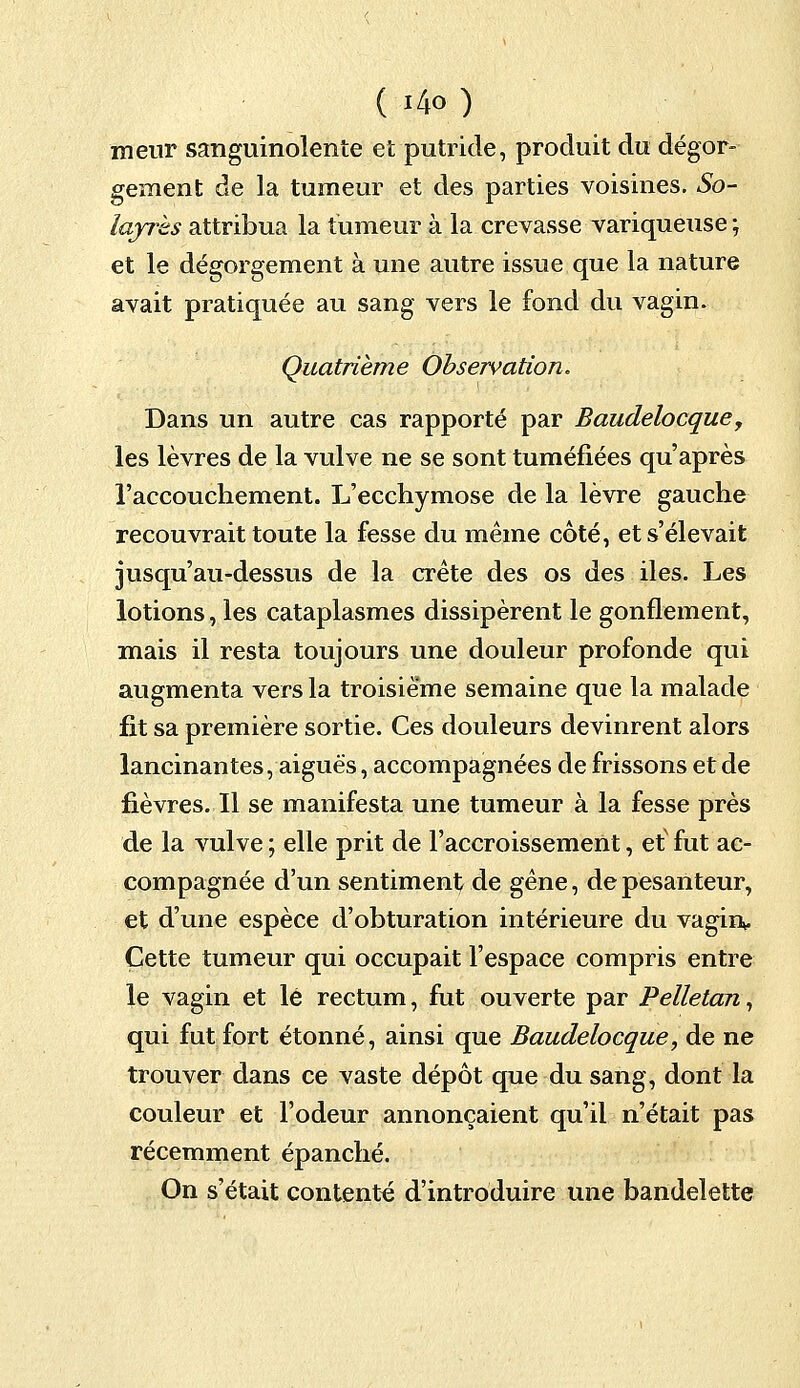 menr sanguinolente et putride, produit du dégor- gement de la tumeur et des parties voisines. So- layrhs attribua la tumeur à la crevasse variqueuse ; et le dégorgement à une autre issue que la nature avait pratiquée au sang vers le fond du vagin. Quatrième Observation. Dans un autre cas rapporté par Baudelocque, les lèvres de la vulve ne se sont tuméfiées qu'après l'accouchement. L'ecchymose de la lèvre gauche recouvrait toute la fesse du même côté, et s'élevait jusqu'au-dessus de la crête des os des iles. Les lotions, les cataplasmes dissipèrent le gonflement, mais il resta toujours une douleur profonde qui augmenta vers la troisième semaine que la malade fit sa première sortie. Ces douleurs devinrent alors lancinantes, aiguës, accompagnées de frissons et de fièvres. Il se manifesta une tumeur à la fesse près de la vulve ; elle prit de l'accroissement, et' fut ac- compagnée d'un sentiment de gêne, de pesanteur, et d'une espèce d'obturation intérieure du vagin. Cette tumeur qui occupait l'espace compris entre le vagin et lé rectum, fut ouverte par Pelletan, qui fut fort étonné, ainsi que Baudelocque, de ne trouver dans ce vaste dépôt que du sang, dont la couleur et l'odeur annonçaient qu'il n'était pas récemment épanché. On s'était contenté d'introduire une bandelette