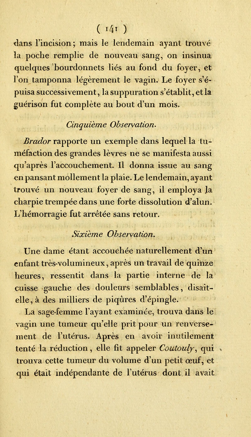 ( Mi! ) dans l'incision ; mais le lendemain ayant trouvé la poche remplie de nouveau sang, on insinua quelques bourdonnets liés au fond du foyer, et l'on tamponna légèrement le vagin. Le foyer s'é- puisa successivement, la suppuration s'établit, et la guérison fut complète au bout d'un mois. Cinquième Observation. Brador rapporte un exemple dans lequel la tu- méfaction des grandes lèvres ne se manifesta aussi qu'après l'accouchement. Il donna issue au sang en pansant mollement la plaie. Le lendemain, ayant trouvé un nouveau foyer de sang, il employa Ja charpie trempée dans une forte dissolution d'alun. L'hémorragie fut arrêtée sans retour. Sixième Observation. Une dame étant accouchée naturellement d'un enfant très-volumineux, après un travail de quinze heures, ressentit dans la partie interne de la cuisse gauche des douleurs semblables, disait- elle, à des milliers de piqûres d'épingle. La sage-femme l'ayant examinée, trouva dans le vagin une tumeur qu'elle prit pour un renverse- ment de l'utérus. Après en avoir inutilement tenté la réduction, elle fit appeler Coutouly, qui trouva cette tumeur du volume d'un petit œuf, et qui était indépendante de l'utérus dont il avait