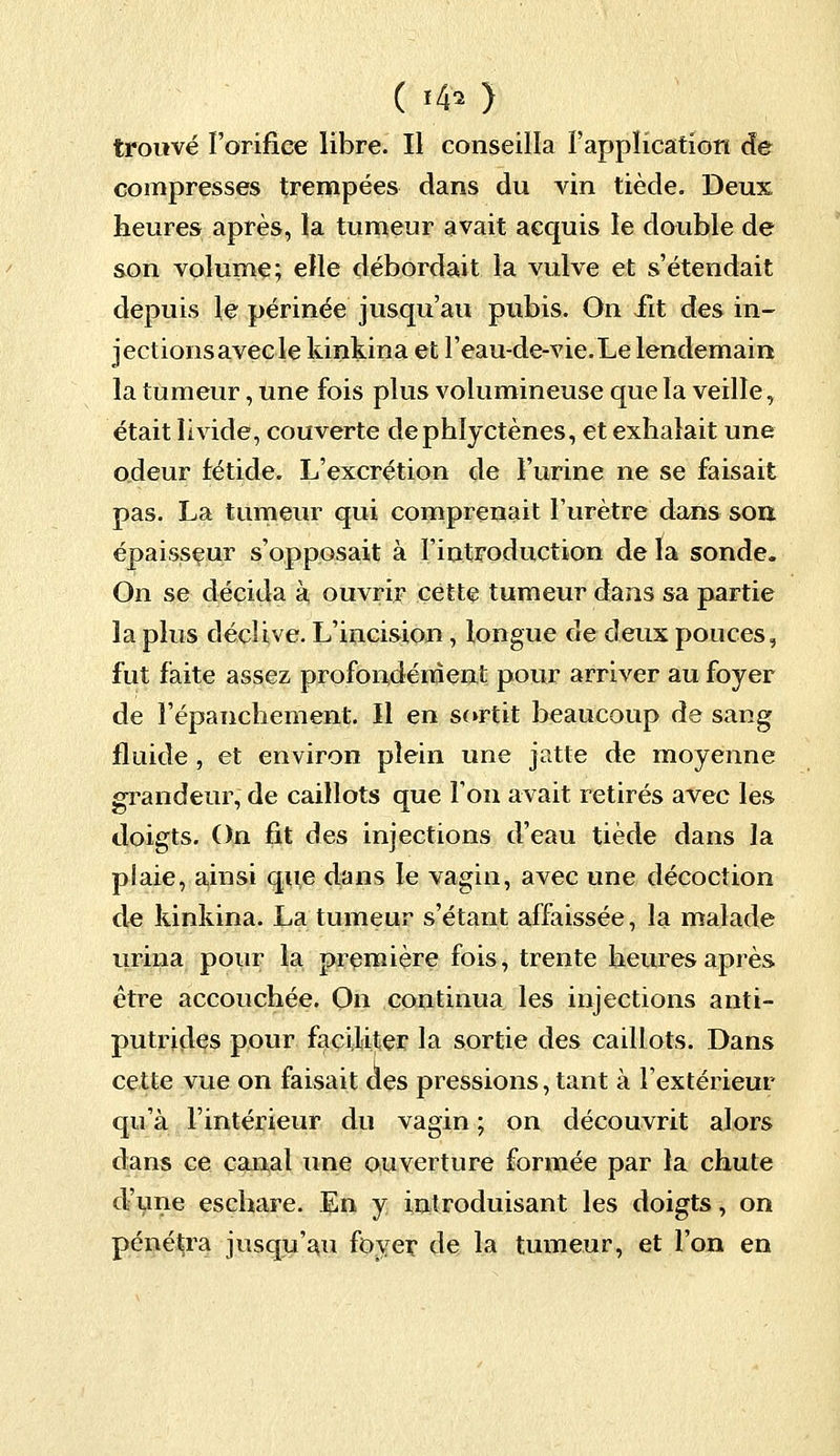 ( «$ ) trouvé l'orifice libre. Il conseilla l'application de compresses trempées dans du vin tiède. Deux heures après, la tumeur avait acquis le double de son volume; elle débordait la vulve et s'étendait depuis le périnée jusqu'au pubis. On iit des in- jections avec le kinkina et l'eau-de-vie.Le lendemain la tumeur, une fois plus volumineuse que la veille, était livide, couverte dephlyctènes, et exhalait une odeur fétide. L'excrétion de l'urine ne se faisait pas. La tumeur qui comprenait l'urètre dans son épaisseur s'opposait à l'introduction de la sonde. On se décida à ouvrir cette tumeur dans sa partie la plus déclive. L'incision , longue de deux pouces, fut faite assez profondément pour arriver au foyer de l'épanchement. Il en sortit beaucoup de sang fluide , et environ plein une jatte de moyenne grandeur, de caillots que l'on avait retirés avec les doigts. On fit des injections d'eau tiède dans la plaie, ainsi que dans le vagin, avec une décoction de kinkina. La tumeur s'étant affaissée, la malade urina pour la première fois, trente heures après être accouchée. On continua les injections anti- putrides pour faciliter la sortie des caillots. Dans cette vue on faisait des pressions, tant à l'extérieur qu'à l'intérieur du vagin ; on découvrit alors dans ce canal une ouverture formée par la chute d'une eschare. En y introduisant les doigts, on pénétra jusqu'au foyer de la tumeur, et l'on en