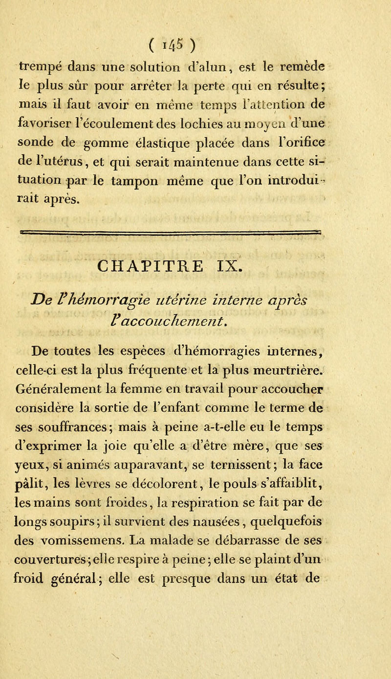 ( >45) trempé dans une solution d'alun, est le remède le plus sûr pour arrêter la perte qui en résulte ; mais il faut avoir en même temps l'attention de favoriser l'écoulement des lochies au moyen d'une sonde de gomme élastique placée dans l'orifice de l'utérus, et qui serait maintenue dans cette si- tuation par le tampon même que l'on introdui- rait après. CHAPITRE IX. De l'hémorragie utérine interne après l'accouchement. De toutes les espèces d'hémorragies internes, celle-ci est la plus fréquente et la plus meurtrière. Généralement la femme en travail pour accoucher considère la sortie de l'enfant comme le terme de ses souffrances ; mais à peine a-t-elle eu le temps d'exprimer la joie qu'elle a d'être mère, que ses yeux, si animés auparavant, se ternissent ; la face pâlit, les lèvres se décolorent, le pouls s'affaiblit, les mains sont froides, la respiration se fait par de longs soupirs ; il survient des nausées, quelquefois des vomissemens. La malade se débarrasse de ses couvertures;elle respire à peine ; elle se plaint d'un froid général ; elle est presque dans un état de