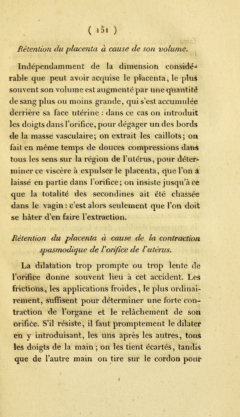 ( >5. ) Rétention du placenta à cause de son volume. Indépendamment de la dimension considé- rable que peut avoir acquise le placenta, le plu* souvent son volume est augmenté par Une quantité de sang plus ou moins grande, qui s'est accumulée derrière sa face utérine : dans ce cas on introduit les doigts dans l'orifice, pour dégager un des bords de la masse vasculaire; on extrait les caillots; on fait en même temps de douces compressions dans tous les sens sur la région de l'utérus, pour déter- miner ce viscère à expulser le placenta, que l'on a laissé en partie dans l'orifice ; on insiste jusqu'à ce que la totalité des secondines ait été chassée dans le vagin : c'est alors seulement que Ton doit se hâter d'en faire l'extraction. Rétention du placenta à cause de la contraction spasmodique de Vorifîce de Vutérus. La dilatation trop prompte ou trop lente de l'orifice donne souvent lieu à cet accident. Les frictions, les applications froides, le plus ordinai- rement, suffisent pour déterminer une forte con- traction de l'organe et le relâchement de son orifice. S'il résiste, il faut promptement le dilater en y introduisant, les uns après les autres, tous les doigts de la main ; on les tient écartés, tandis que de l'autre main on tire sur le cordon pour
