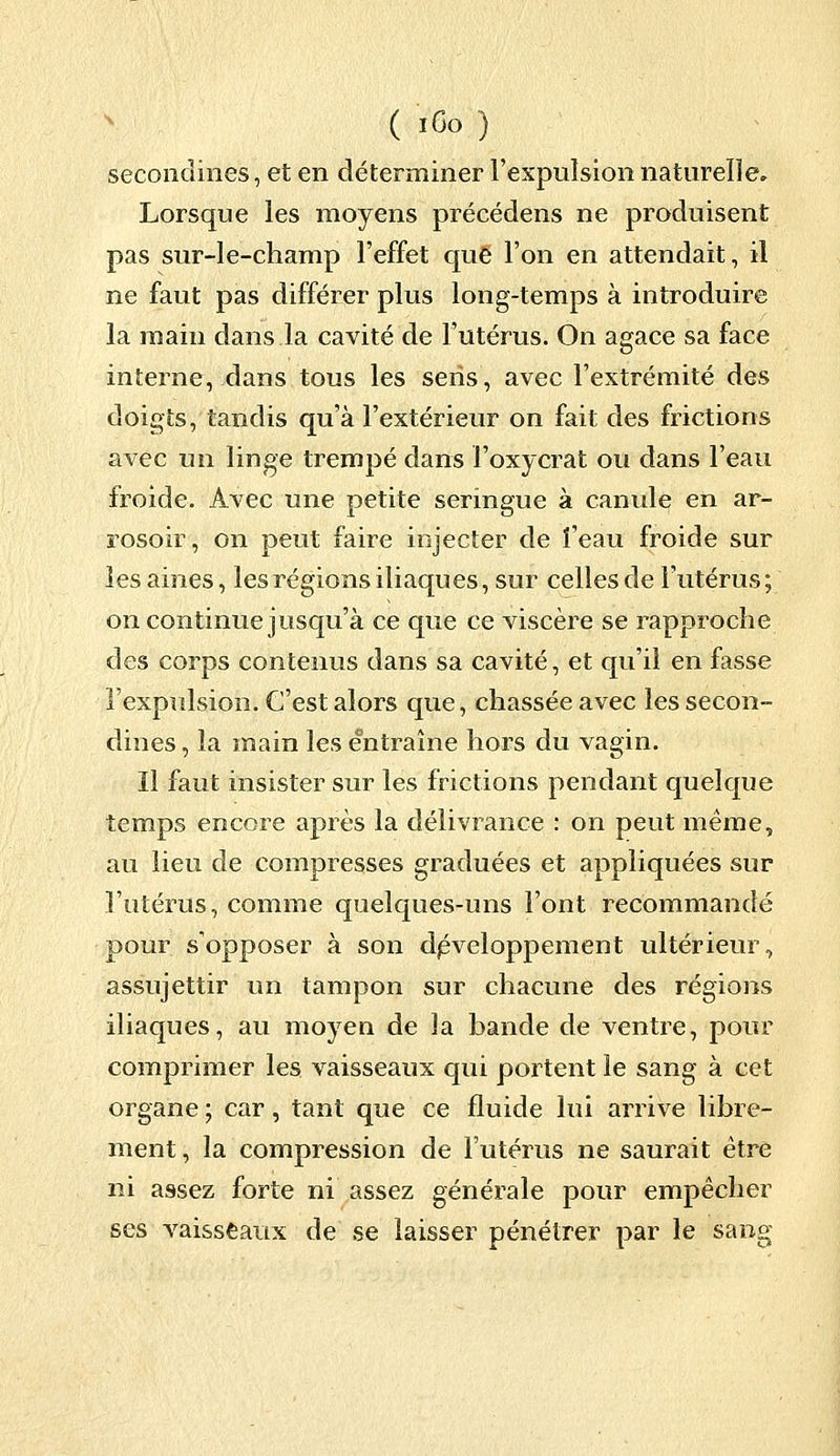 seconclines, et en déterminer l'expulsion naturelle. Lorsque les moyens précédens ne produisent pas sur-le-champ l'effet que l'on en attendait, il ne faut pas différer plus long-temps à introduire la main dans la cavité de l'utérus. On agace sa face interne, dans tous les sens, avec l'extrémité des doigts, tandis qu'à l'extérieur on fait des frictions avec un linge trempé dans l'oxycrat ou dans l'eau froide. Avec une petite seringue à canule en ar- rosoir, on peut faire injecter de î'eau froide sur les aines, les régions iliaques, sur celles de l'utérus ; on continue jusqu'à ce que ce viscère se rapproche des corps contenus dans sa cavité, et qu'il en fasse l'expulsion. C'est alors que, chassée avec les secon- dines, la main les entraîne hors du vagin. Il faut insister sur les frictions pendant quelque temps encore après la délivrance : on peut même, au lieu de compresses graduées et appliquées sur l'utérus, comme quelques-uns l'ont recommandé pour s'opposer à son développement ultérieur, assujettir un tampon sur chacune des régions iliaques, au moyen de ïa bande de ventre, pour comprimer les vaisseaux qui portent le sang à cet organe ; car, tant que ce fluide lui arrive libre- ment, la compression de l'utérus ne saurait être ni assez forte ni assez générale pour empêcher ses vaisseaux de se laisser pénétrer par le sang