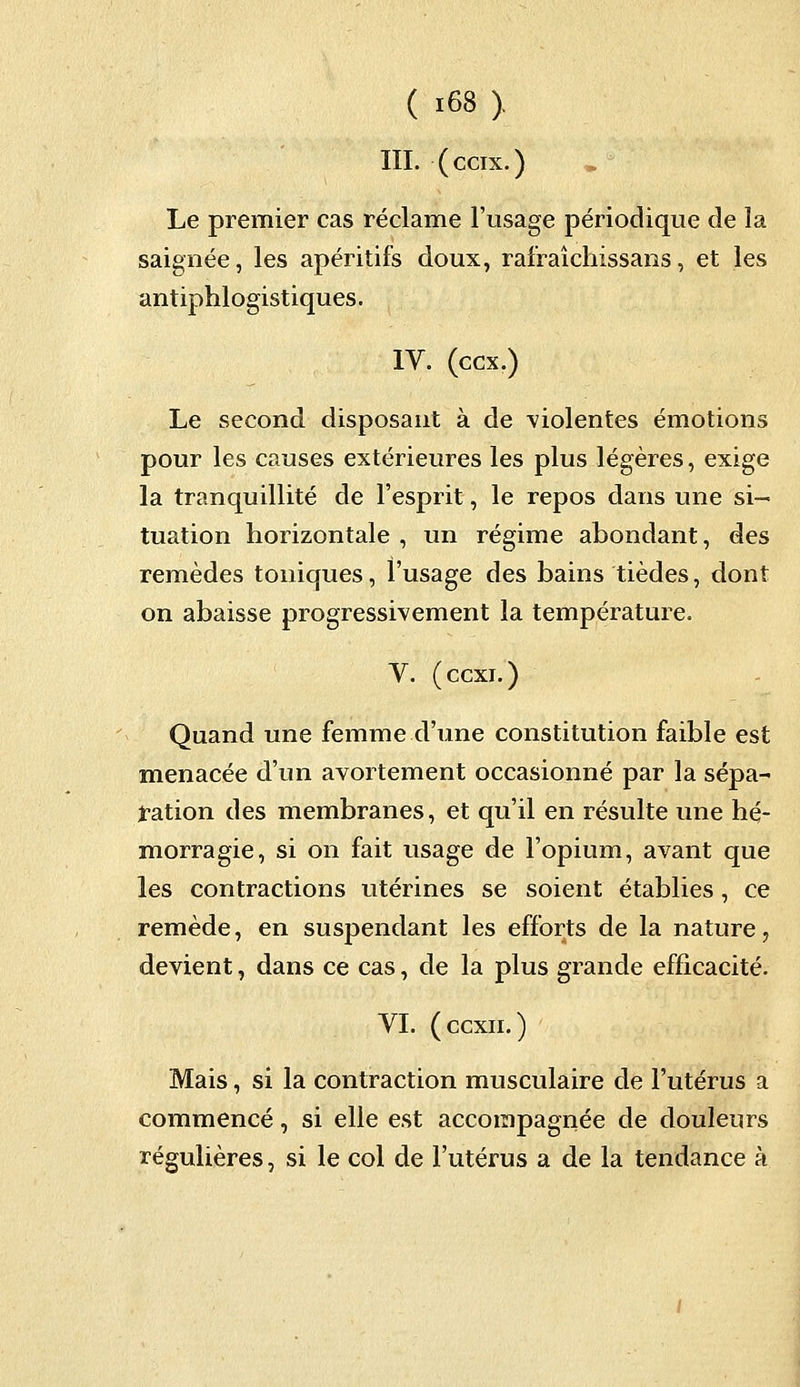 III. (ccix.) Le premier cas réclame l'usage périodique de ïa saignée, les apéritifs doux, rafraîchissans, et les antiphlogistiques. IV. (ccx.) Le second disposant à de violentes émotions pour les causes extérieures les plus légères, exige la tranquillité de l'esprit, le repos dans une si- tuation horizontale , un régime abondant, des remèdes toniques, l'usage des bains tièdes, dont on abaisse progressivement la température. V. (ccxi.) Quand une femme d'une constitution faible est menacée d'un avortement occasionné par la sépa- ration des membranes, et qu'il en résulte une hé- morragie, si on fait usage de l'opium, avant que les contractions utérines se soient établies, ce remède, en suspendant les efforts de la nature, devient, dans ce cas, de la plus grande efficacité. VI. (ccxn.) Mais, si la contraction musculaire de l'utérus a commencé, si elle est accompagnée de douleurs régulières, si le col de l'utérus a de la tendance à