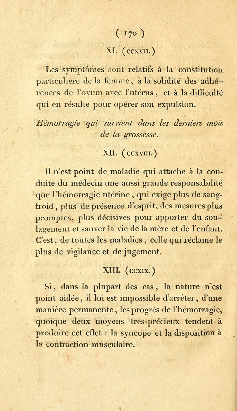 XI. (ccxvii.) Les symptômes sont relatifs à la constitution particulière de la femme, à la solidité des adhé- rences de Fovum avec l'utérus , et à la difficulté qui en résulte pour opérer son expulsion. Hémorragie qui survient dans les derniers mois de la grossesse. XII. (ccxviii.) Il n'est point de maladie qui attache à la con- duite du médecin une aussi grande responsabilité que l'hémorragie utérine , qui exige plus de sang- froid 5 plus de présence d'esprit, des mesures plus promptes, plus décisives pour apporter du sou- lagement et sauver la vie de la mère et de l'enfant. C'est, de toutes les maladies , celle qui réclame le plus de vigilance et de jugement. XIIL (ccxix.) Si, dans la plupart des cas, la nature n'est point aidée, il lui est impossible d'arrêter, d'une manière permanente, les progrès de l'hémorragie, quoique deux moyens très-précieux tendent à produire cet effet : la syncope et la disposition à la contraction musculaire.