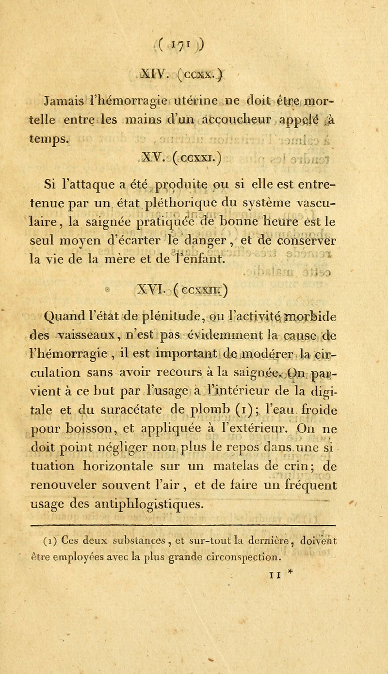 XIV. (ccxx.) Jamais l'hémorragie utérine ne doit être mor- telle entre les mains d'un accoucheur appelé à temps. XV. (cexxi.) Si l'attaque a été produite ou si elle est entre- tenue par un état pléthorique du système vascu- laire, la saignée pratiquée de bonne heure est le seul moyen d'écarter le danger, et de conserver la vie de la mère et de Tenfanr. XVI. (ccxxn.) Quand l'état de plénitude, ou l'activité morbide des vaisseaux, n'est pas évidemment la cause de l'hémorragie, il est important de modérer la cir- culation sans avoir recours à la saign.ée.;,0n par- vient à ce but par l'usage à l'intérieur de la digi- tale et du suracétate de plomb (i); l'eau froide pour boisson, et appliquée à l'extérieur. On ne doit point négliger non plus le repos dans.une si tuation horizontale sur un matelas de crin ; de renouveler souvent l'air, et de faire un fréquent usage des antiphlogistiques. (1) Ces deux substances, et sur-tout la dernière, doivent être employées avec la plus grande circonspection. II *