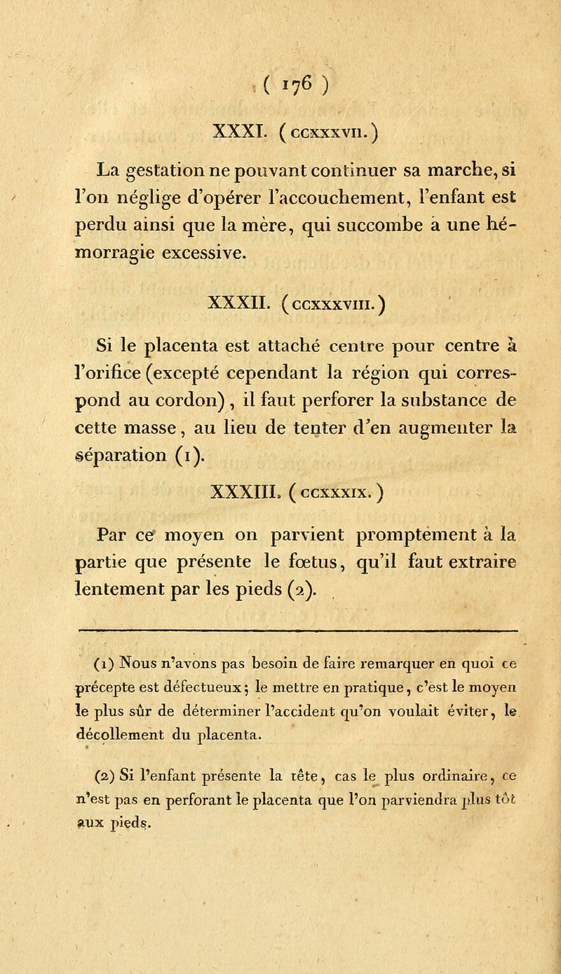 XXXI. (ccxxxvn.) La gestation ne pouvant continuer sa marche, si l'on néglige d'opérer l'accouchement, l'enfant est perdu ainsi que la mère, qui succombe à une hé- morragie excessive. XXXII. (ccxxxvni.) Si le placenta est attaché centre pour centre à l'orifice (excepté cependant la région qui corres- pond au cordon) , il faut perforer la substance de cette masse, au lieu de tenter d'en augmenter la séparation (i). XXXIIL (ccxxxix.) Par ce moyen on parvient promptement à la partie que présente le fœtus, qu'il faut extraire lentement par les pieds (2). (1) Nous n'avons pas besoin de faire remarquer en quoi ce précepte est défectueux5 le mettre en pratique, c'est le moyen le plus sûr de déterminer l'accident qu'on voulait éviter, le décollement du placenta. (2) Si l'enfant présente la tête, cas le plus ordinaire, ce n'est pas en perforant le placenta que l'on parviendra plus tôt aux pieds.