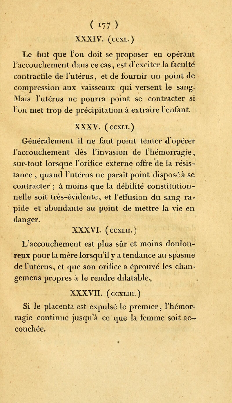 XXXIV. (ccxl.) Le but que l'on doit se proposer en opérant l'accouchement dans ce cas, est d'exciter la faculté contractile de l'utérus, et de fournir un point de compression aux vaisseaux qui versent le sang. Mais l'utérus ne pourra point se contracter si l'on met trop de précipitation à extraire l'enfant. XXXV. (ccxli.) Généralement il ne faut point tenter d'opérer l'accouchement dès l'invasion de l'hémorragie, sur-tout lorsque l'orifice externe offre de la résis- tance , quand l'utérus ne paraît point disposé à se contracter ; à moins que la débilité constitution- nelle soit très-évidente, et l'effusion du sang ra- pide et abondante au point de mettre la vie en danger. XXXVI. (ccxm.) L'accouchement est plus sûr et moins doulou- reux pour la mère lorsqu'il y a tendance au spasme de l'utérus, et que son orifice a éprouvé les chan- gemens propres à le rendre dilatable, XXXVII. (ccxliii.) Si le placenta est expulsé le premier, l'hémor- ragie continue jusqu'à ce que la femme soit ac-* couchée.