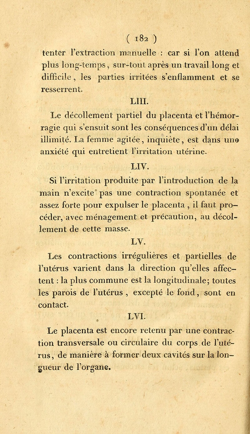 tenter l'extraction manuelle : car si l'on attend plus long-temps, sur-tout après un travail long et difficile , les parties irritées s'enflamment et se resserrent LUI. Le décollement partiel du placenta et l'hémor- ragie qui s'ensuit sont les conséquences d'un délai illimité. La femme agitée, inquiète, est dans une- anxiété qui entretient l'irritation utérine. LIV. Si l'irritation produite par l'introduction de la main n'excite0 pas une contraction spontanée et assez forte pour expulser le placenta , il faut pro- céder, avec ménagement et précaution, au décol- lement de cette masse. LV. Les contractions irrégulières et partielles de l'utérus varient dans la direction qu'elles affec- tent : la plus commune est la longitudinale; toutes les parois de l'utérus , excepté le fond, sont en contact. LVI. Le placenta est encore retenu par une contrac- tion transversale ou circulaire du corps de l'uté- rus , de manière à former deux cavités sur la lon- gueur de l'organe.