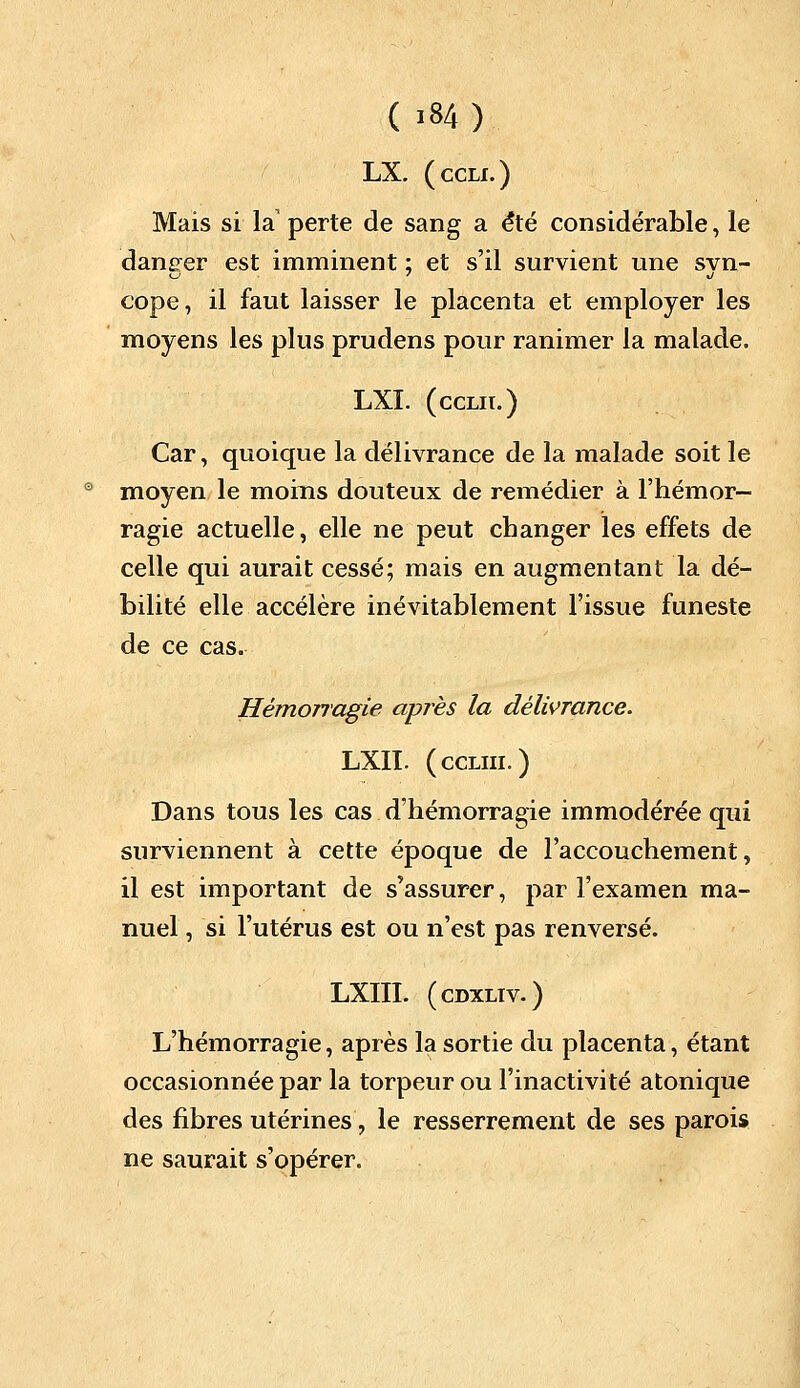 ( >»4) LX. (ccli.) Mais si la perte de sang a été considérable, le daneer est imminent : et s'il survient une svn- cope, il faut laisser le placenta et employer les moyens les plus prudens pour ranimer la malade. LXI. (ccLir.) Car, quoique la délivrance de la malade soit le moyen le moins douteux de remédier à l'hémor- ragie actuelle, elle ne peut changer les effets de celle qui aurait cessé; mais en augmentant la dé- bilité elle accélère inévitablement l'issue funeste de ce cas. Hémorragie après la délivrance. LXII. (ccliii.) Dans tous les cas d'hémorragie immodérée qui surviennent à cette époque de l'accouchement, il est important de s'assurer, par l'examen ma- nuel , si l'utérus est ou n'est pas renversé. LXIII. (cdxliv.) L'hémorragie, après la sortie du placenta, étant occasionnée par la torpeur ou l'inactivité atonique des fibres utérines, le resserrement de ses parois ne saurait s'opérer.